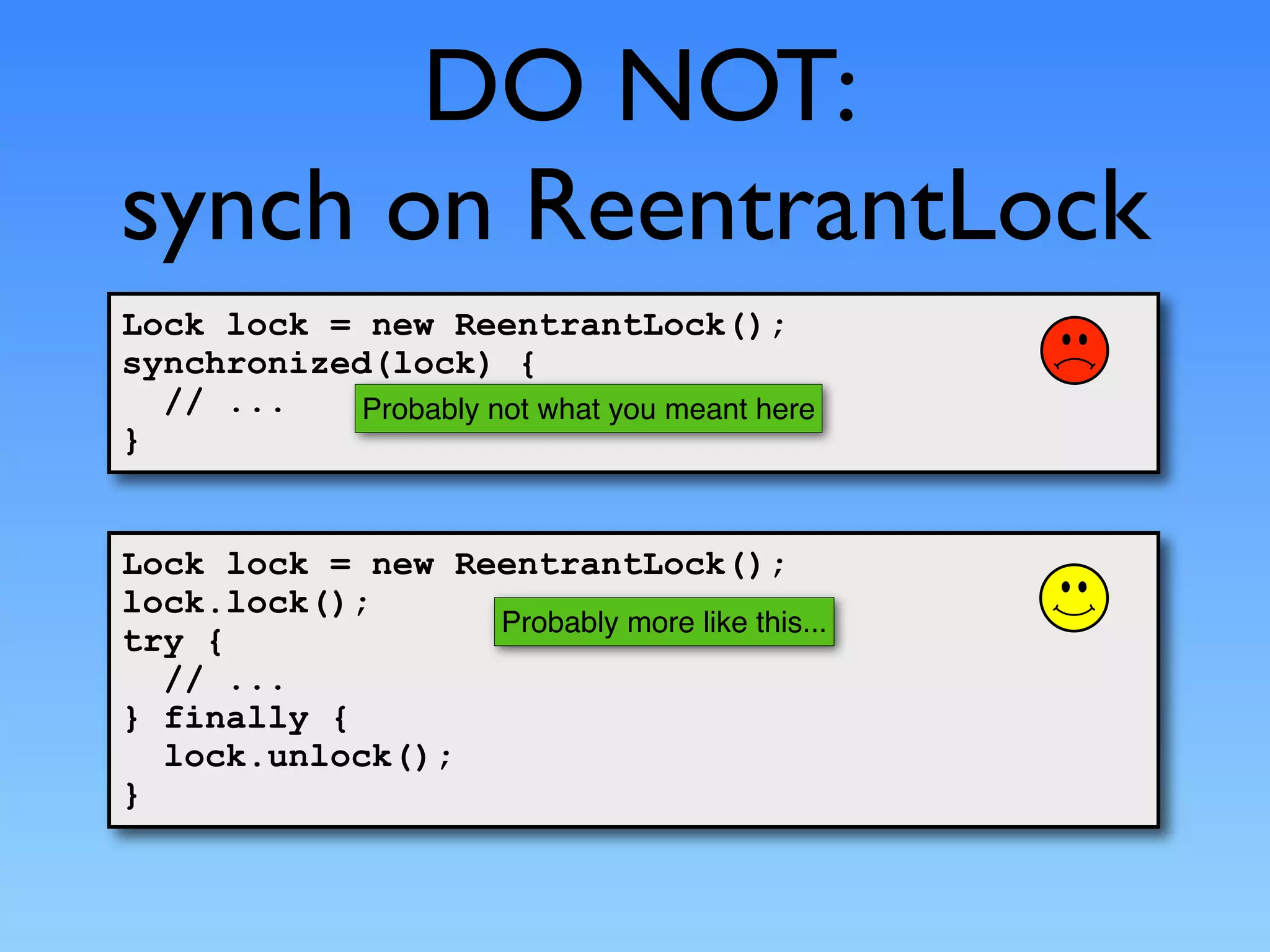 DO NOT:
synch on ReentrantLock
Lock lock = new ReentrantLock();
synchronized(lock) {
  // ...    Probably not what you meant here
}


Lock lock = new ReentrantLock();
lock.lock();
                  Probably more like this...
try {
  // ...
} finally {
  lock.unlock();
}
 