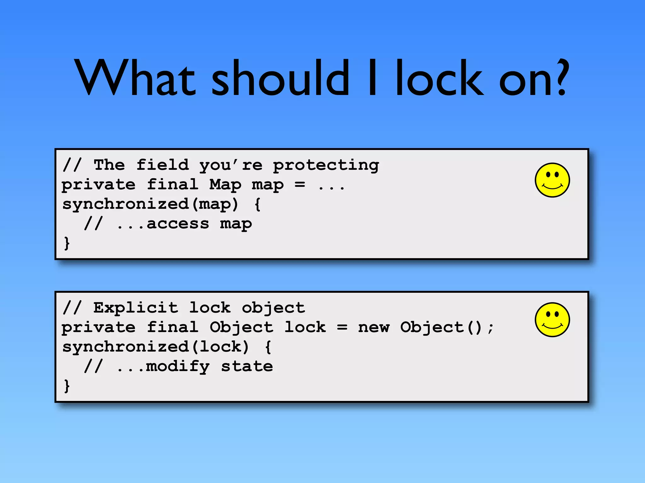 What should I lock on?
// The field you’re protecting
private final Map map = ...
synchronized(map) {
  // ...access map
}


// Explicit lock object
private final Object lock = new Object();
synchronized(lock) {
  // ...modify state
}
 