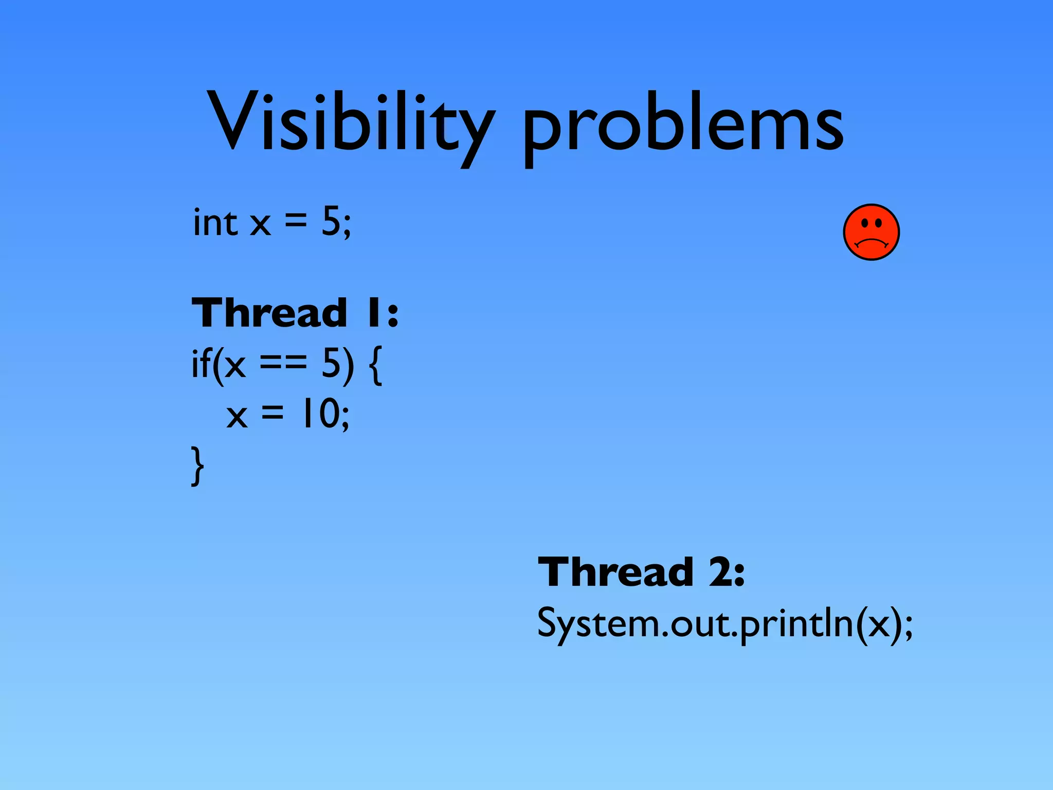 Visibility problems
int x = 5;

Thread 1:
if(x == 5) {
   x = 10;
}

               Thread 2:
               System.out.println(x);
 