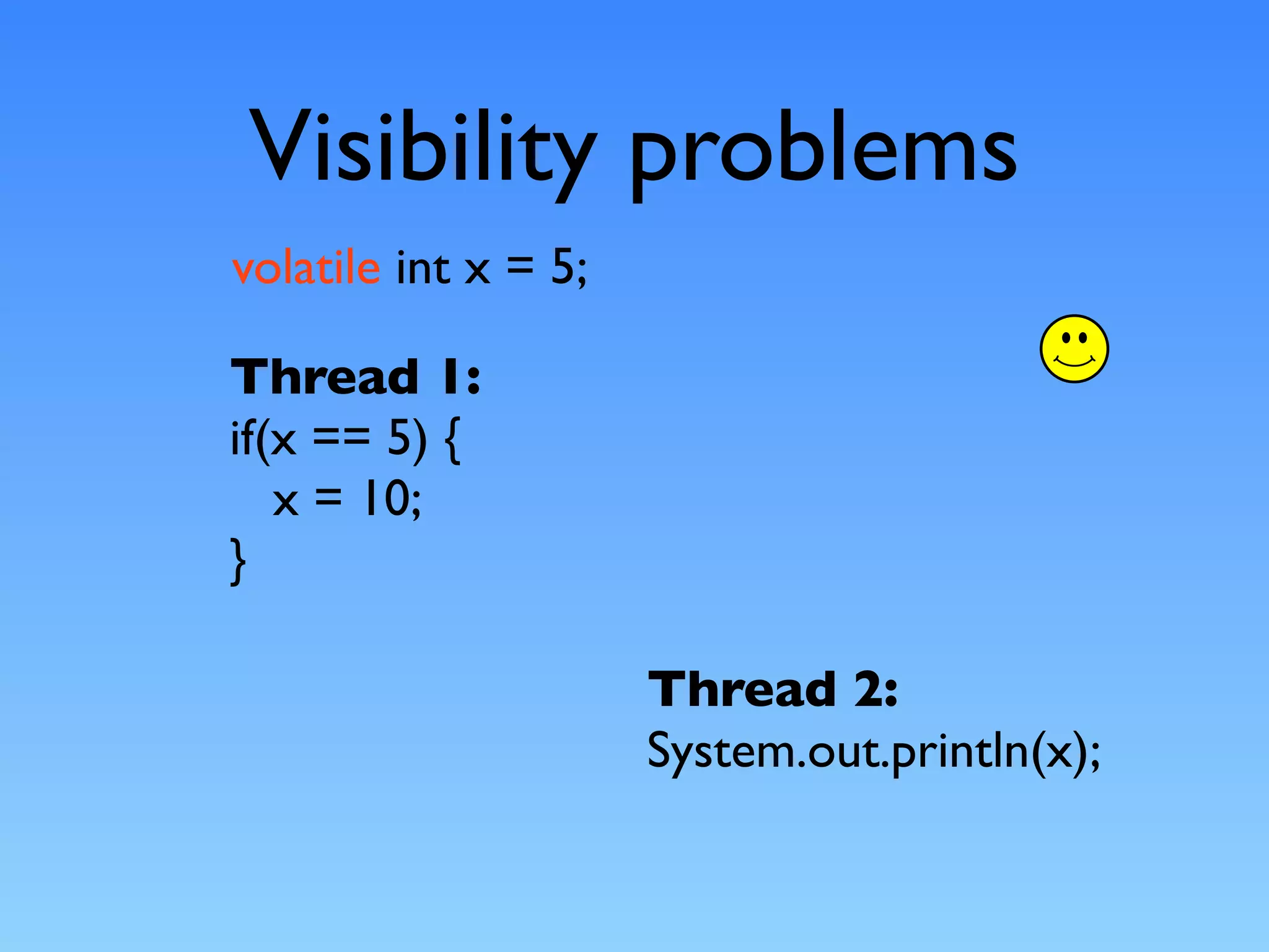 Visibility problems
volatile int x = 5;

Thread 1:
if(x == 5) {
   x = 10;
}

                      Thread 2:
                      System.out.println(x);
 