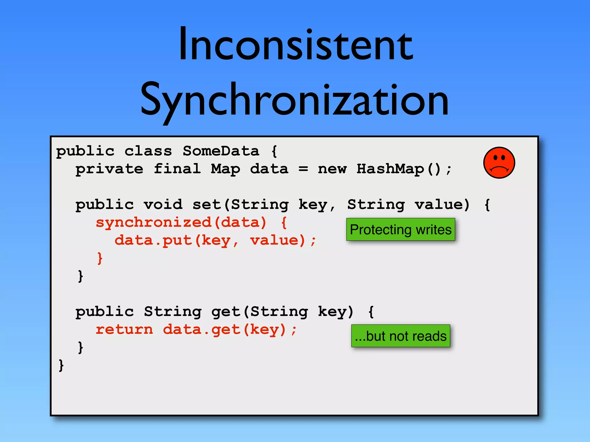 Inconsistent
           Synchronization
public class SomeData {
  private final Map data = new HashMap();

    public void set(String key, String value) {
      synchronized(data) {      Protecting writes
        data.put(key, value);
      }
    }

    public String get(String key) {
      return data.get(key);      ...but not reads
    }
}
 