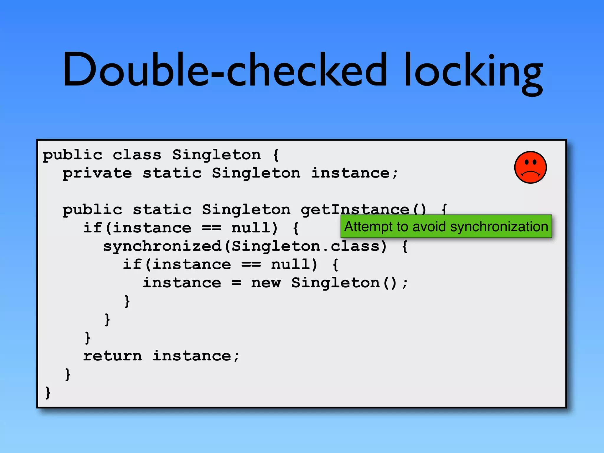 Double-checked locking
public class Singleton {
  private static Singleton instance;

    public static Singleton getInstance() {
      if(instance == null) {     Attempt to avoid synchronization
        synchronized(Singleton.class) {
          if(instance == null) {
            instance = new Singleton();
          }
        }
      }
      return instance;
    }
}
 