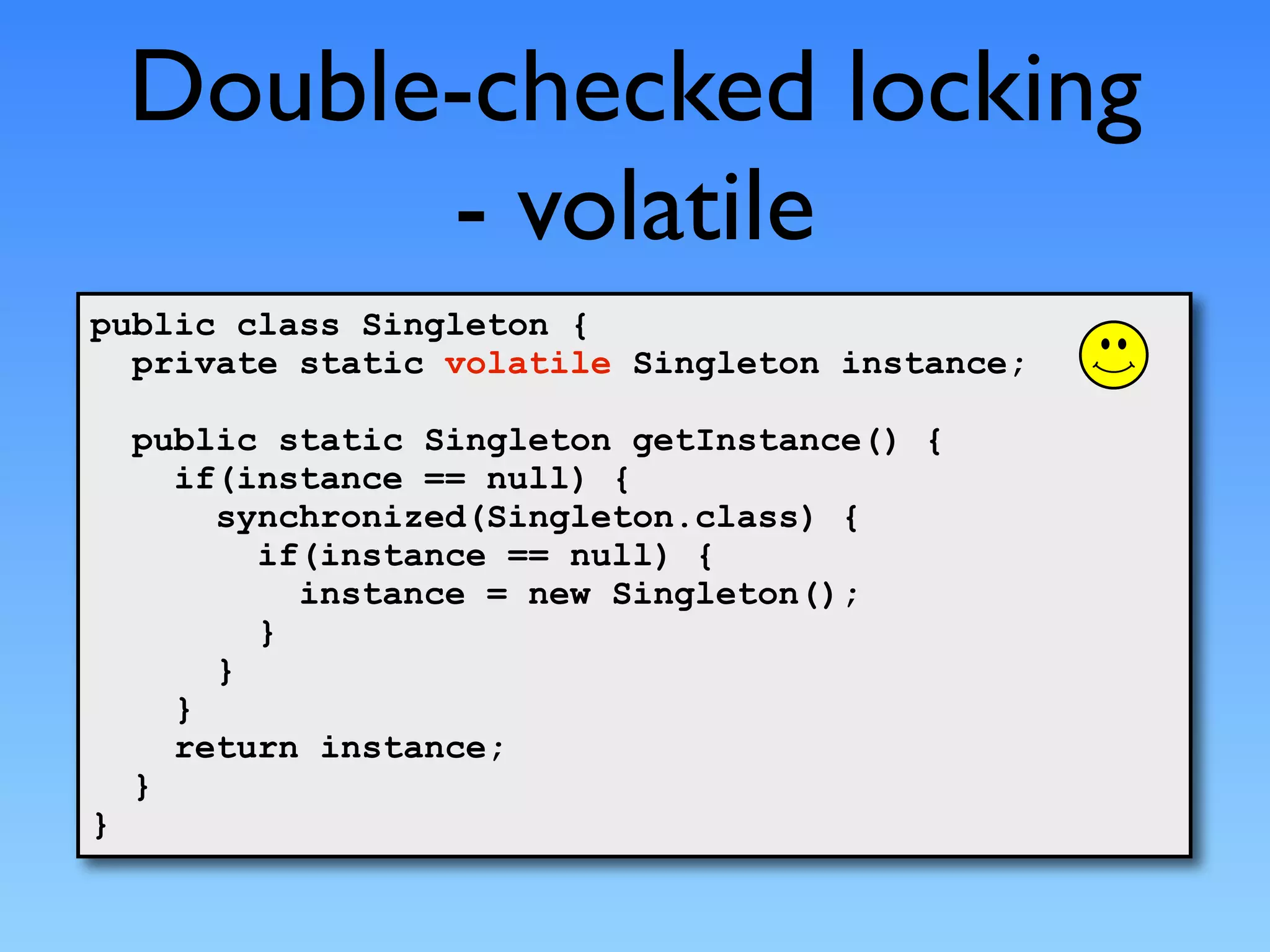 Double-checked locking
          - volatile
public class Singleton {
  private static volatile Singleton instance;

    public static Singleton getInstance() {
      if(instance == null) {
        synchronized(Singleton.class) {
          if(instance == null) {
            instance = new Singleton();
          }
        }
      }
      return instance;
    }
}
 