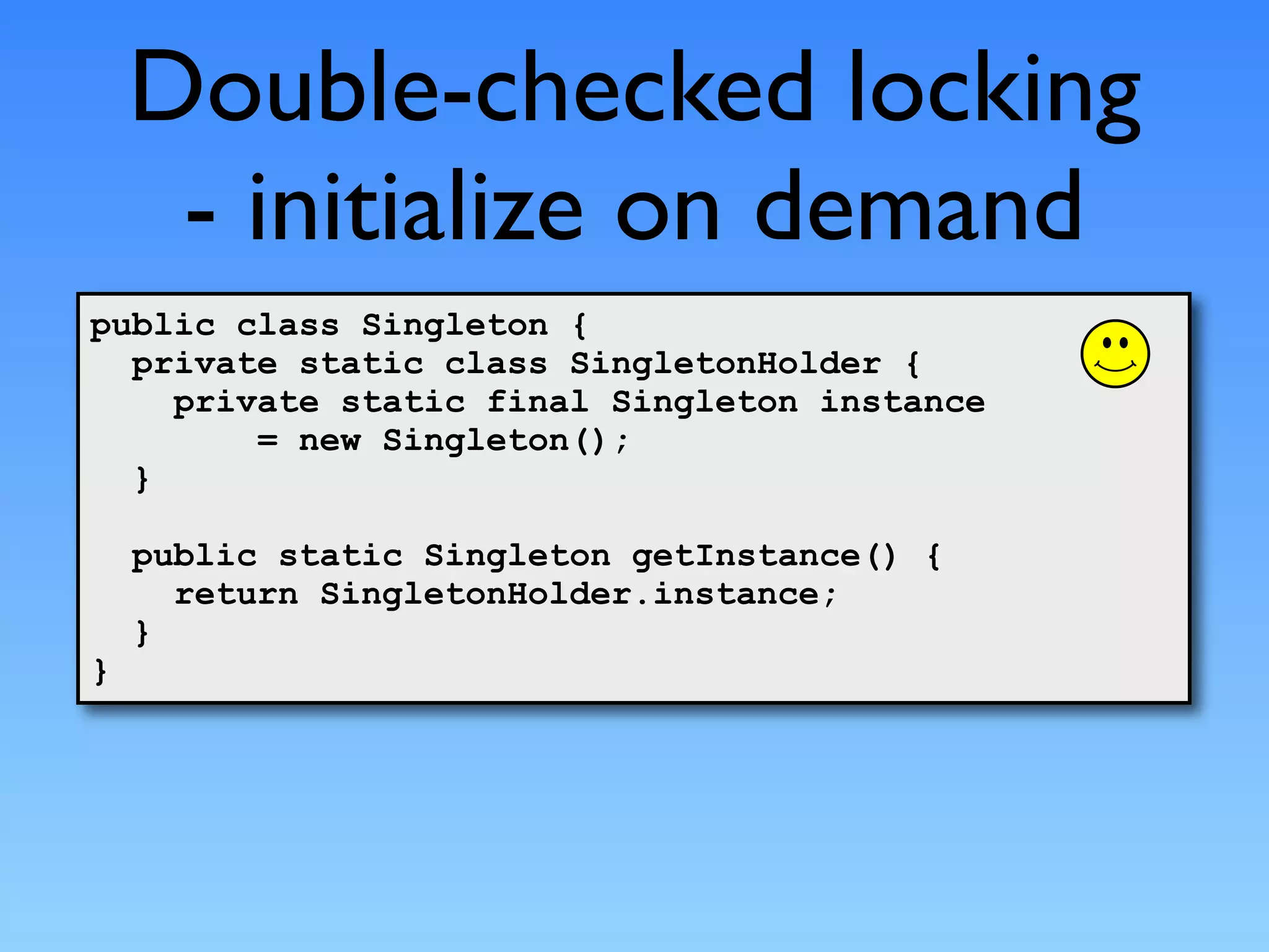 Double-checked locking
     - initialize on demand
public class Singleton {
  private static class SingletonHolder {
    private static final Singleton instance
        = new Singleton();
  }

    public static Singleton getInstance() {
      return SingletonHolder.instance;
    }
}
 