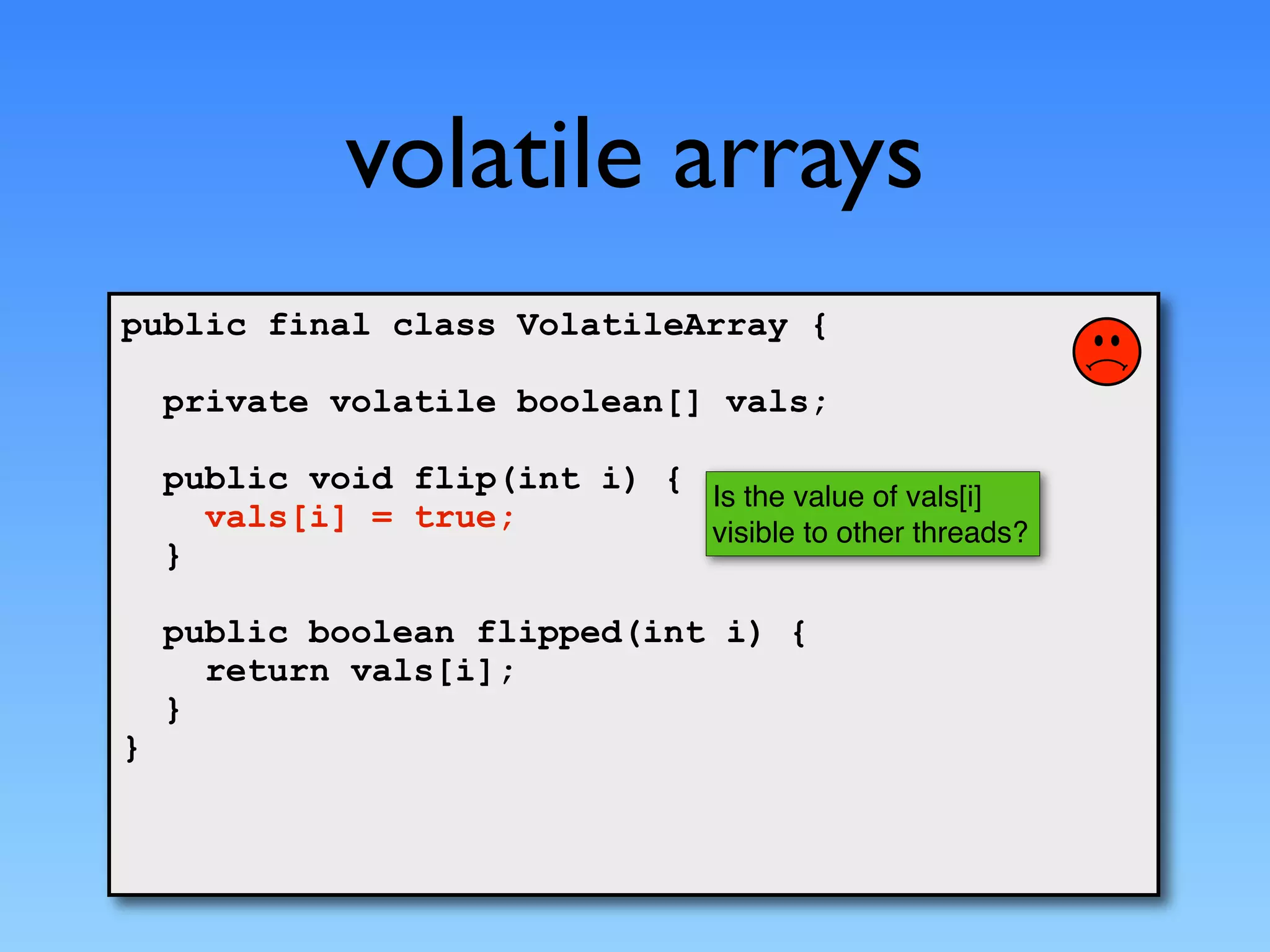 volatile arrays
public final class VolatileArray {

    private volatile boolean[] vals;

    public void flip(int i) {
                              Is the value of vals[i]
      vals[i] = true;         visible to other threads?
    }

    public boolean flipped(int i) {
      return vals[i];
    }
}
 