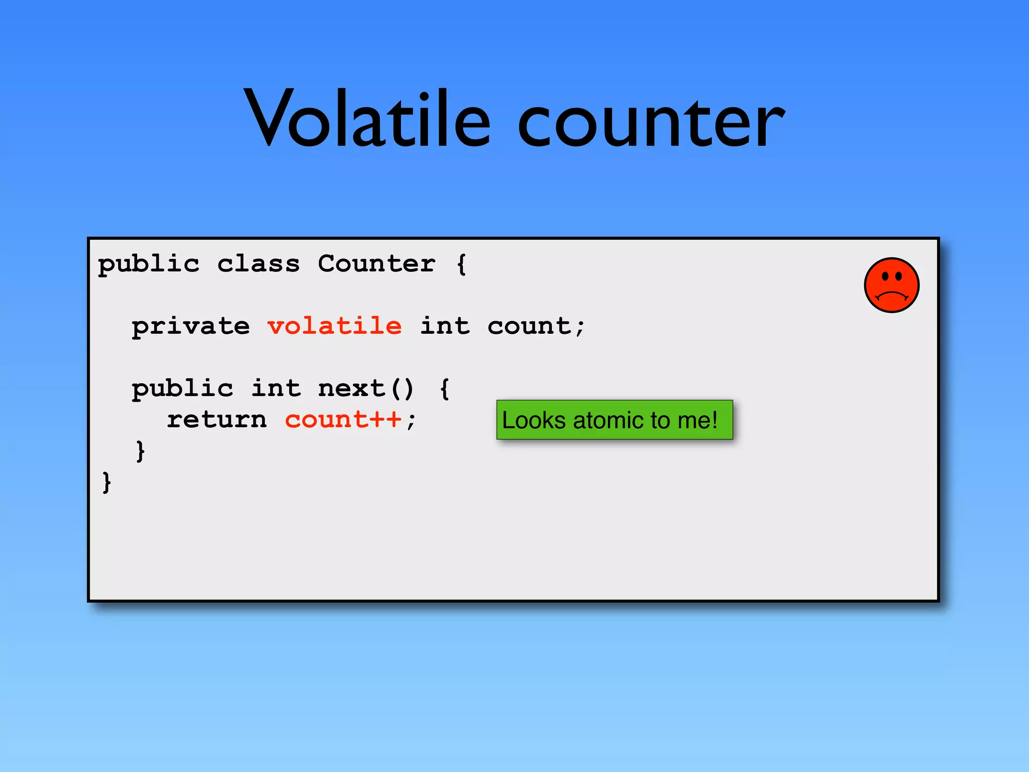 Volatile counter
public class Counter {

    private volatile int count;

    public int next() {
      return count++;     Looks atomic to me!
    }
}
 