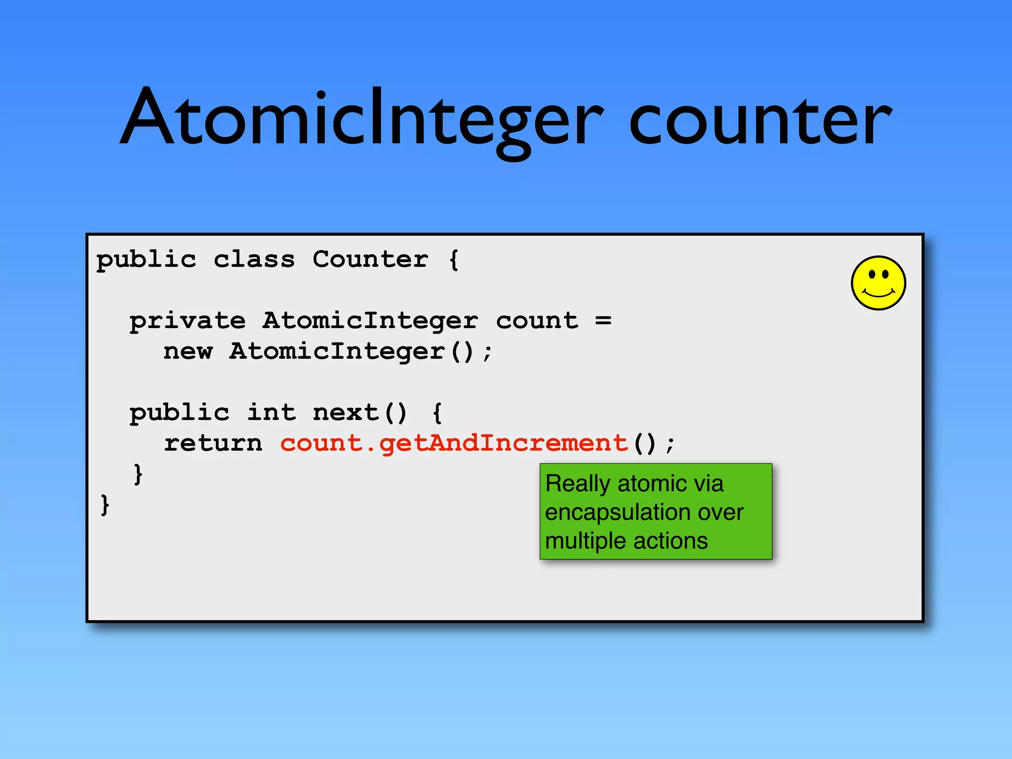 AtomicInteger counter
public class Counter {

    private AtomicInteger count =
      new AtomicInteger();

    public int next() {
      return count.getAndIncrement();
    }                        Really atomic via
}                                encapsulation over
                                 multiple actions
 