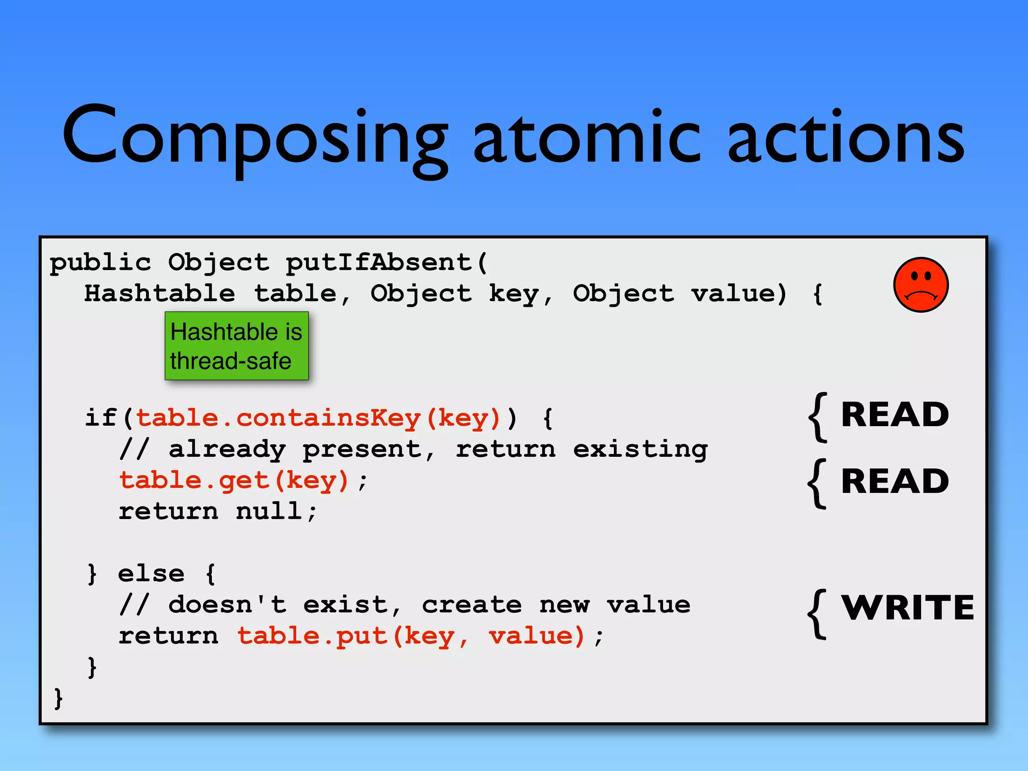 Composing atomic actions
public Object putIfAbsent(
  Hashtable table, Object key, Object value) {
         Hashtable is
         thread-safe

    if(table.containsKey(key)) {                 READ
      // already present, return existing
      table.get(key);                            READ
      return null;

    } else {
      // doesn't exist, create new value         WRITE
      return table.put(key, value);
    }
}
 