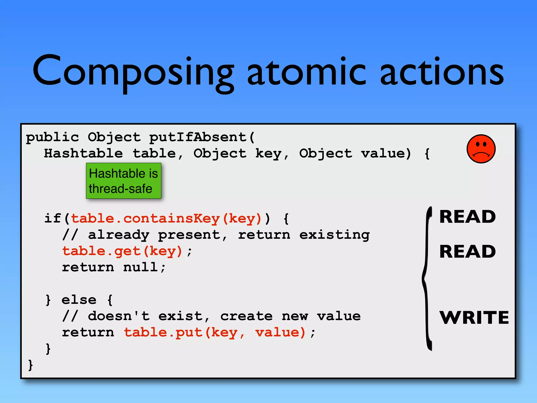 Composing atomic actions
public Object putIfAbsent(
  Hashtable table, Object key, Object value) {
         Hashtable is
         thread-safe

    if(table.containsKey(key)) {                 READ
      // already present, return existing
      table.get(key);                            READ
      return null;

    } else {
      // doesn't exist, create new value         WRITE
      return table.put(key, value);
    }
}
 