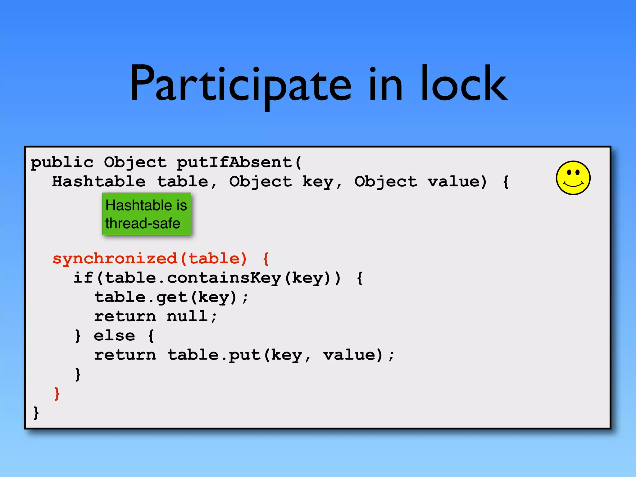 Participate in lock
public Object putIfAbsent(
  Hashtable table, Object key, Object value) {
         Hashtable is
         thread-safe

    synchronized(table) {
      if(table.containsKey(key)) {
        table.get(key);
        return null;
      } else {
        return table.put(key, value);
      }
    }
}
 