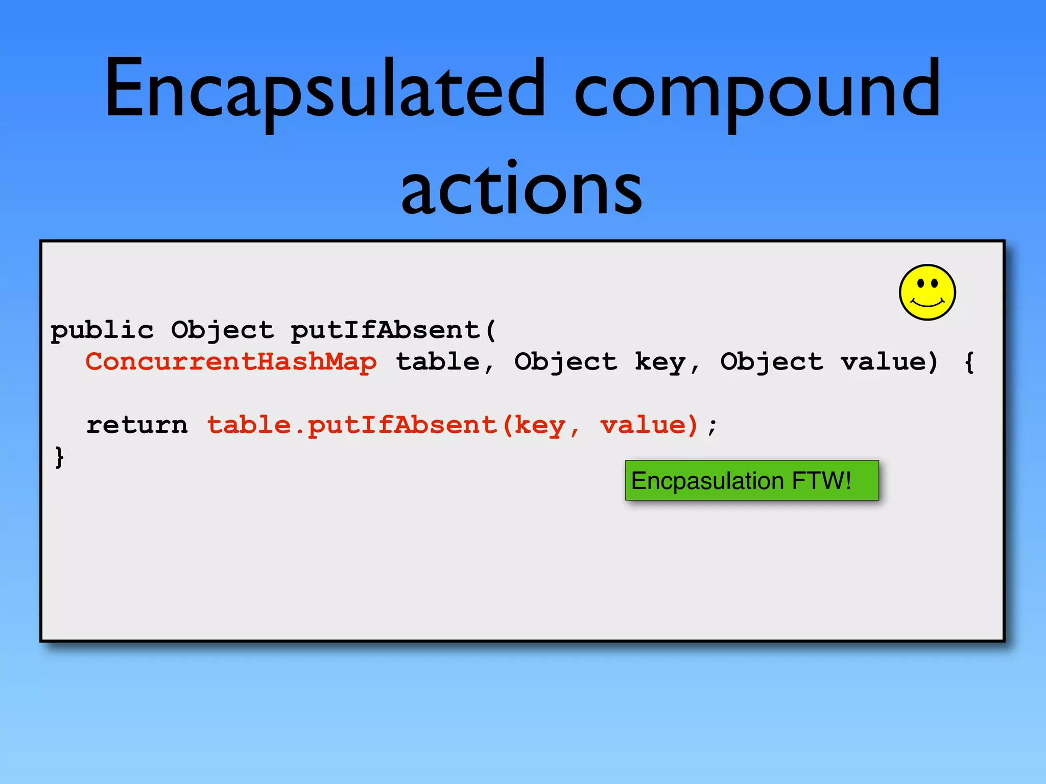 Encapsulated compound
            actions
public Object putIfAbsent(
  ConcurrentHashMap table, Object key, Object value) {

    return table.putIfAbsent(key, value);
}
                                   Encpasulation FTW!
 