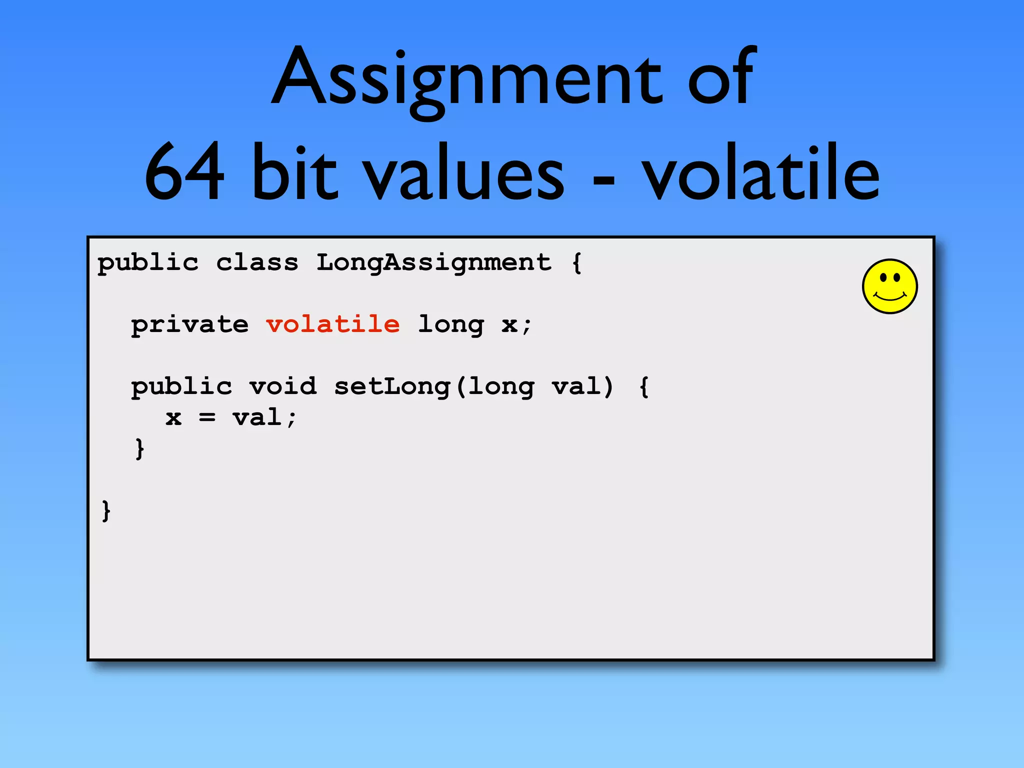 Assignment of
    64 bit values - volatile
public class LongAssignment {

    private volatile long x;

    public void setLong(long val) {
      x = val;
    }

}
 