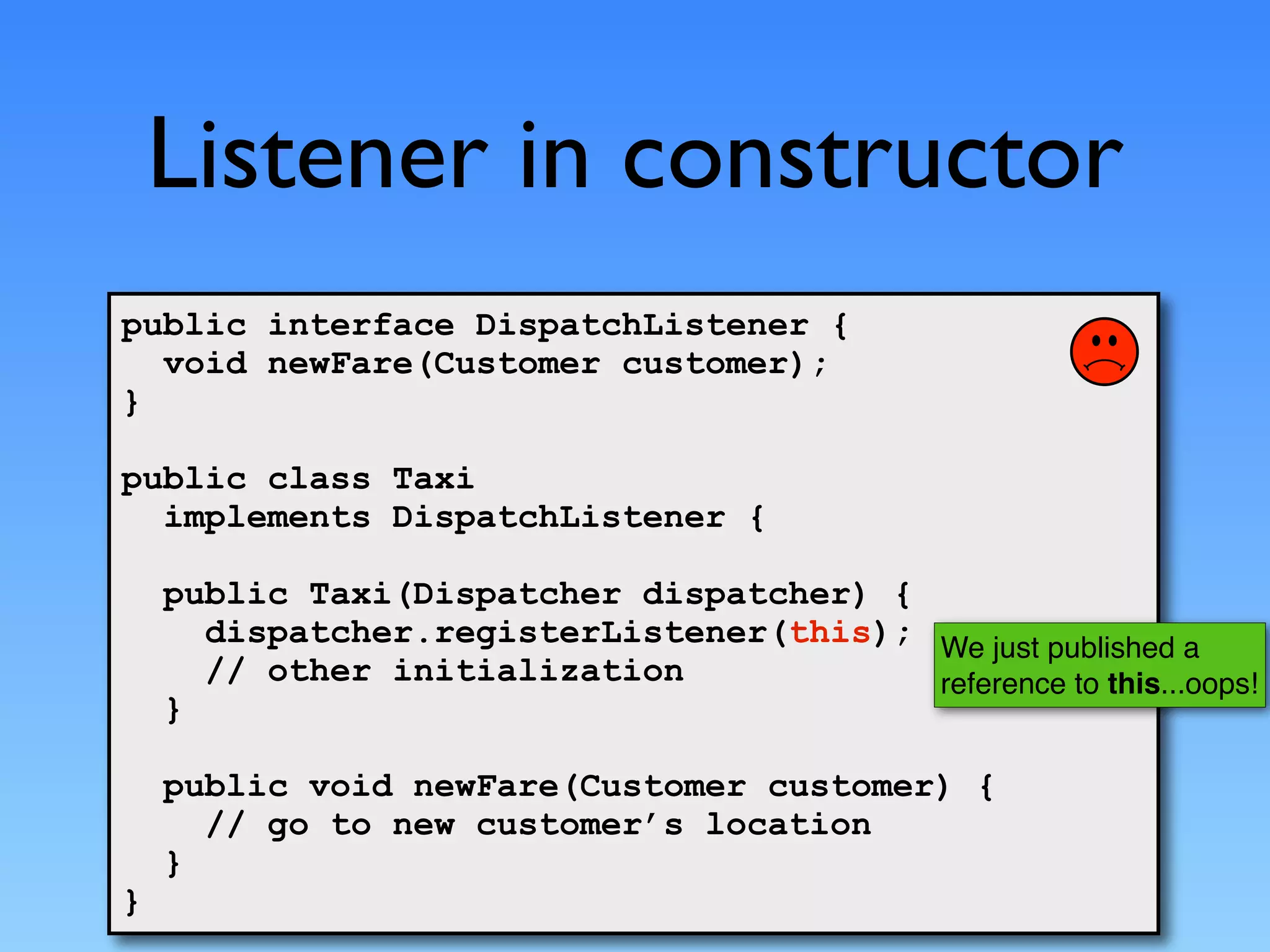Listener in constructor
public interface DispatchListener {
  void newFare(Customer customer);
}

public class Taxi
  implements DispatchListener {

    public Taxi(Dispatcher dispatcher) {
      dispatcher.registerListener(this); We just published a
      // other initialization            reference to this...oops!
    }

    public void newFare(Customer customer) {
      // go to new customer’s location
    }
}
 