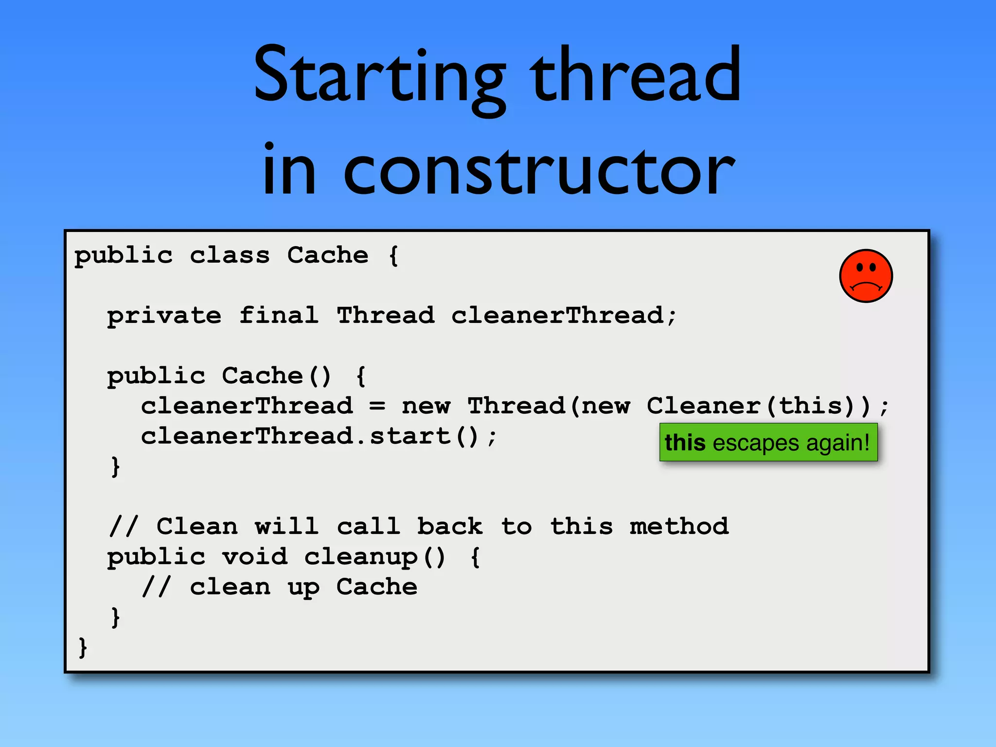 Starting thread
             in constructor
public class Cache {

    private final Thread cleanerThread;

    public Cache() {
      cleanerThread = new Thread(new Cleaner(this));
      cleanerThread.start();          this escapes again!
    }

    // Clean will call back to this method
    public void cleanup() {
      // clean up Cache
    }
}
 