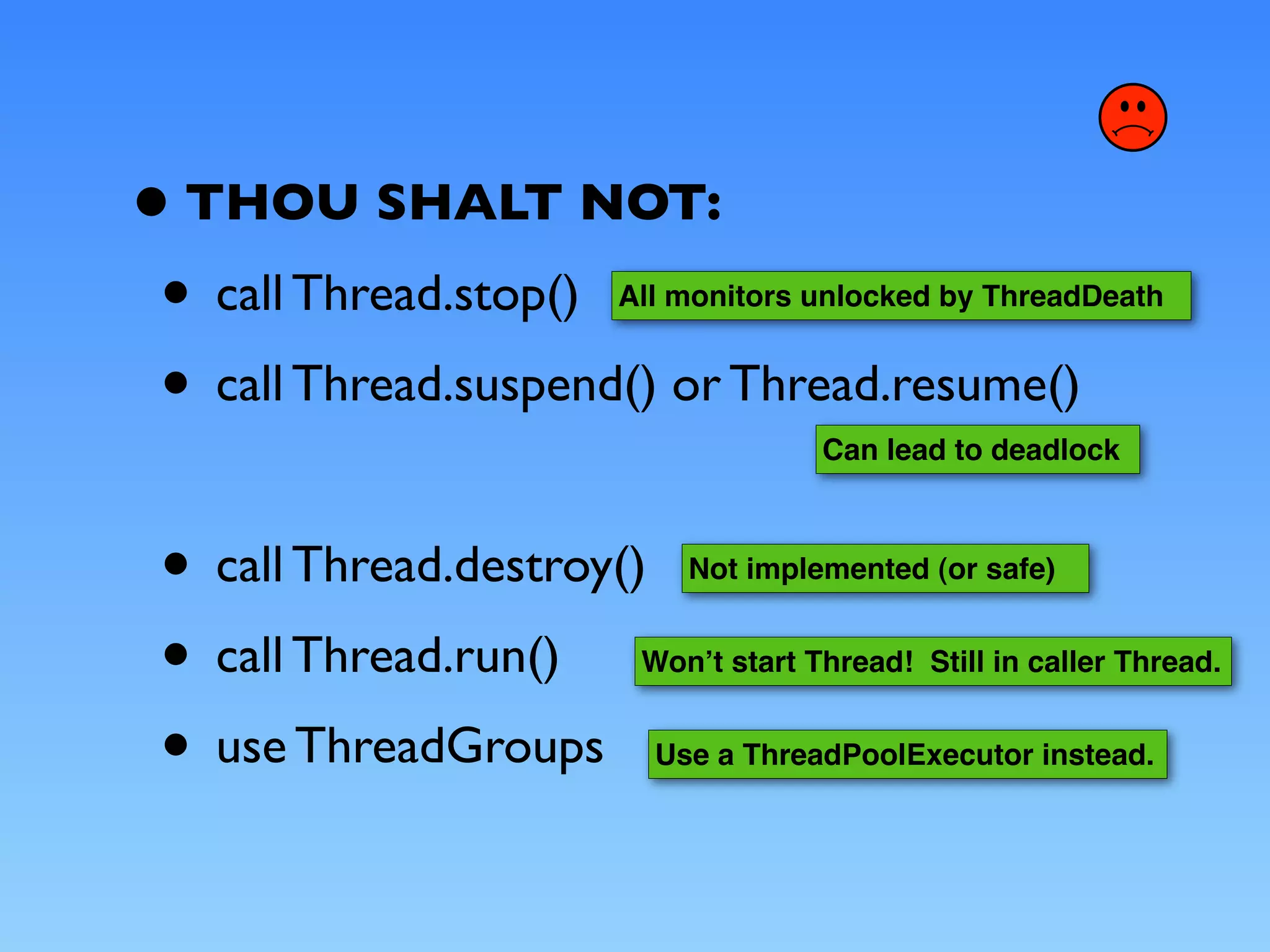 • THOU SHALT NOT:
 • call Thread.stop() All monitors unlocked by ThreadDeath


 • call Thread.suspend() or Thread.resume()
                                      Can lead to deadlock



 • call Thread.destroy()     Not implemented (or safe)


 • call Thread.run()   Wonʼt start Thread! Still in caller Thread.


 • use ThreadGroups        Use a ThreadPoolExecutor instead.
 