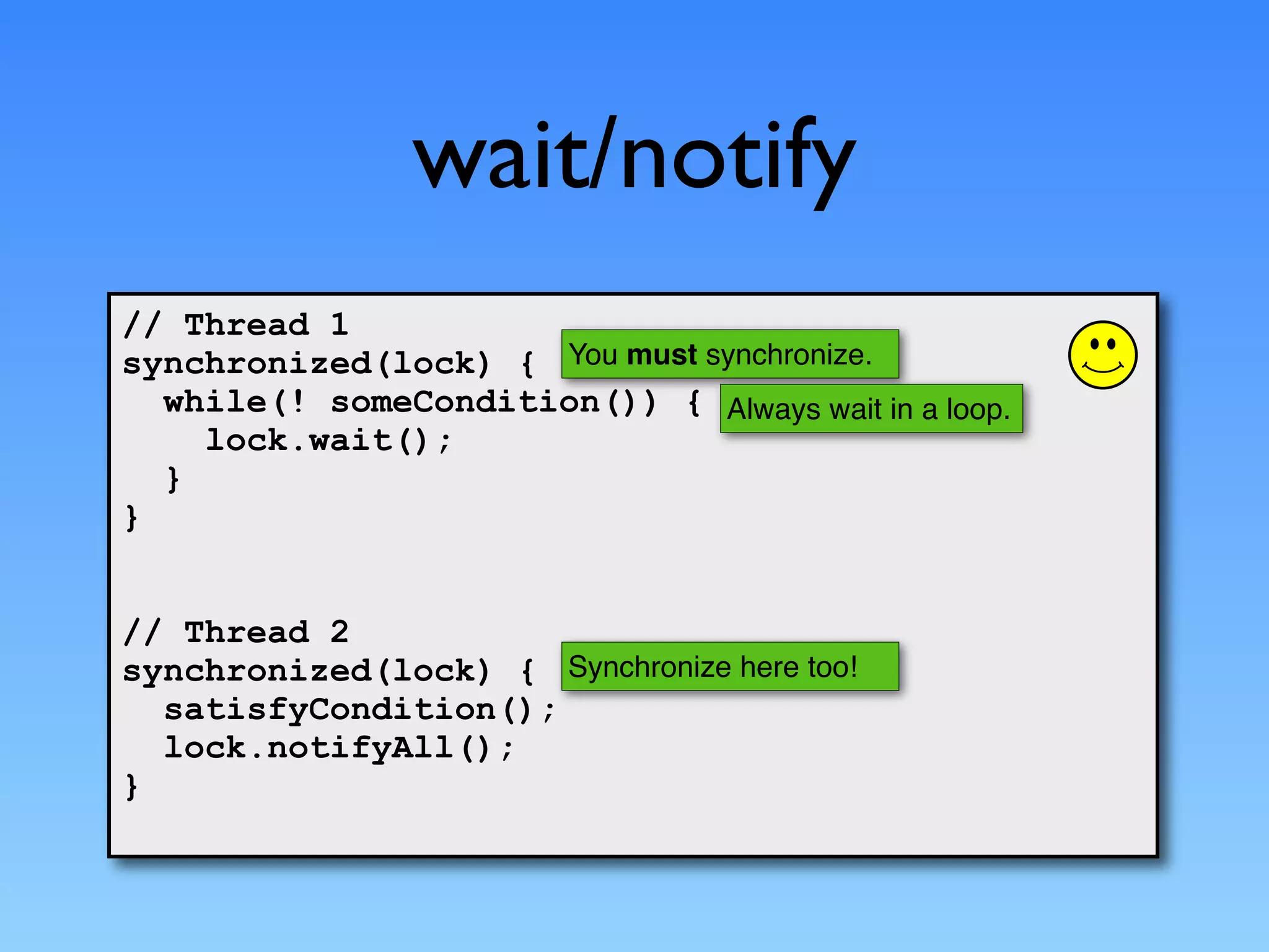 wait/notify
// Thread 1
synchronized(lock) { You must synchronize.
  while(! someCondition()) { Always wait in a loop.
    lock.wait();
  }
}


// Thread 2
synchronized(lock) { Synchronize here too!
  satisfyCondition();
  lock.notifyAll();
}
 