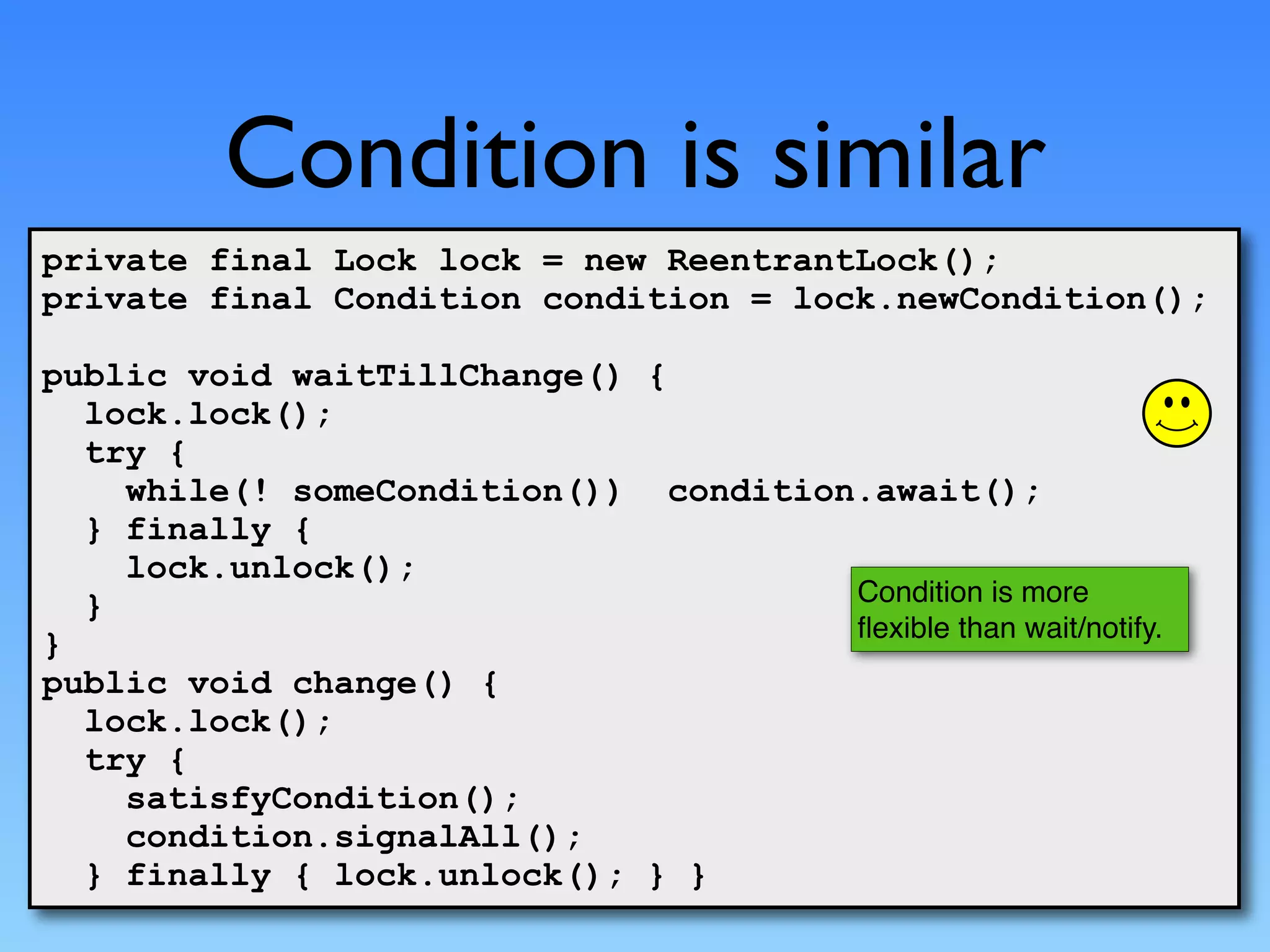 Condition is similar
private final Lock lock = new ReentrantLock();
private final Condition condition = lock.newCondition();

public void waitTillChange() {
  lock.lock();
  try {
    while(! someCondition()) condition.await();
  } finally {
    lock.unlock();
  }                                   Condition is more
                                      ﬂexible than wait/notify.
}
public void change() {
  lock.lock();
  try {
    satisfyCondition();
    condition.signalAll();
  } finally { lock.unlock(); } }
 