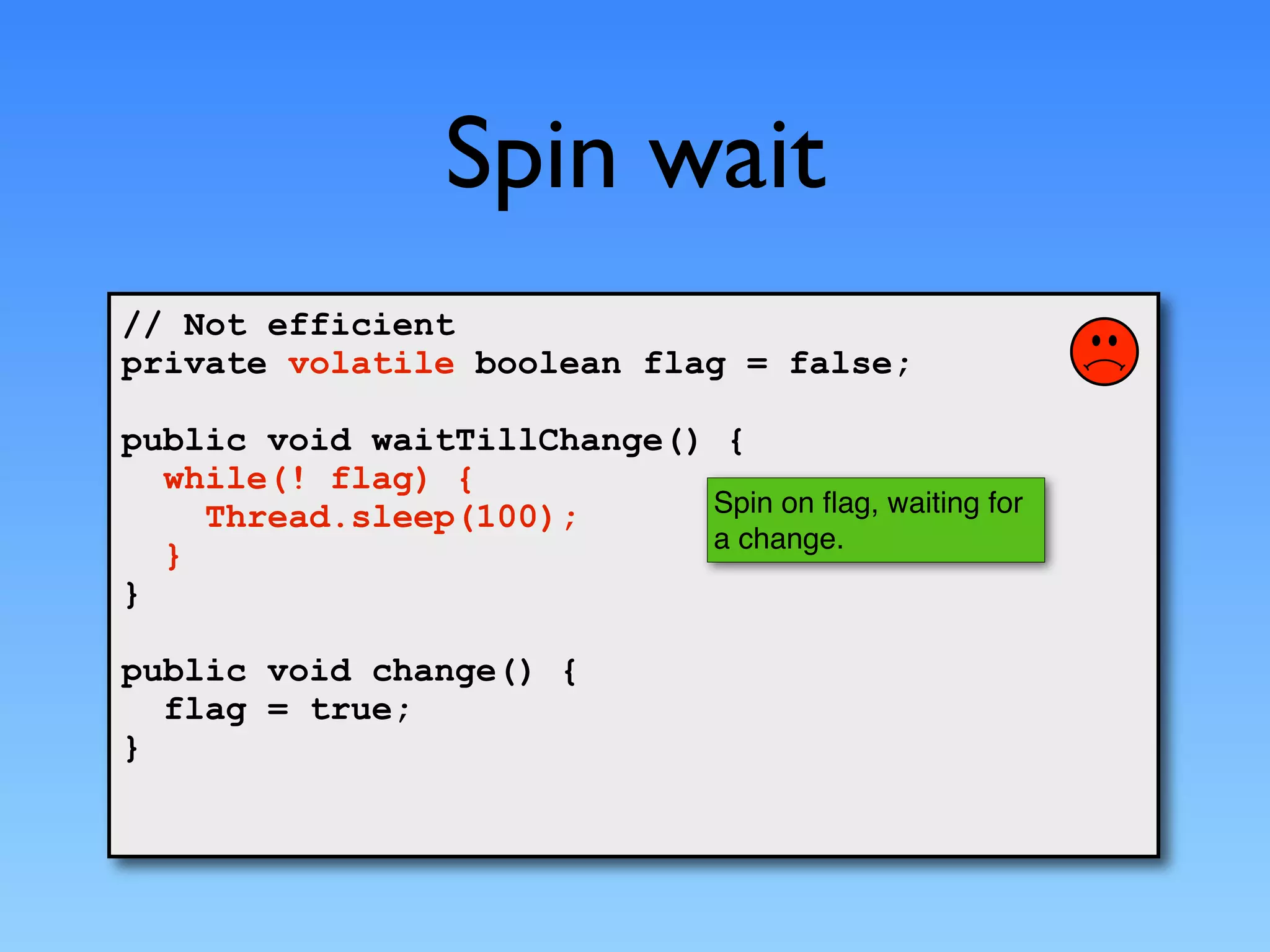 Spin wait
// Not efficient
private volatile boolean flag = false;

public void waitTillChange() {
  while(! flag) {
    Thread.sleep(100);      Spin on ﬂag, waiting for
                            a change.
  }
}

public void change() {
  flag = true;
}
 