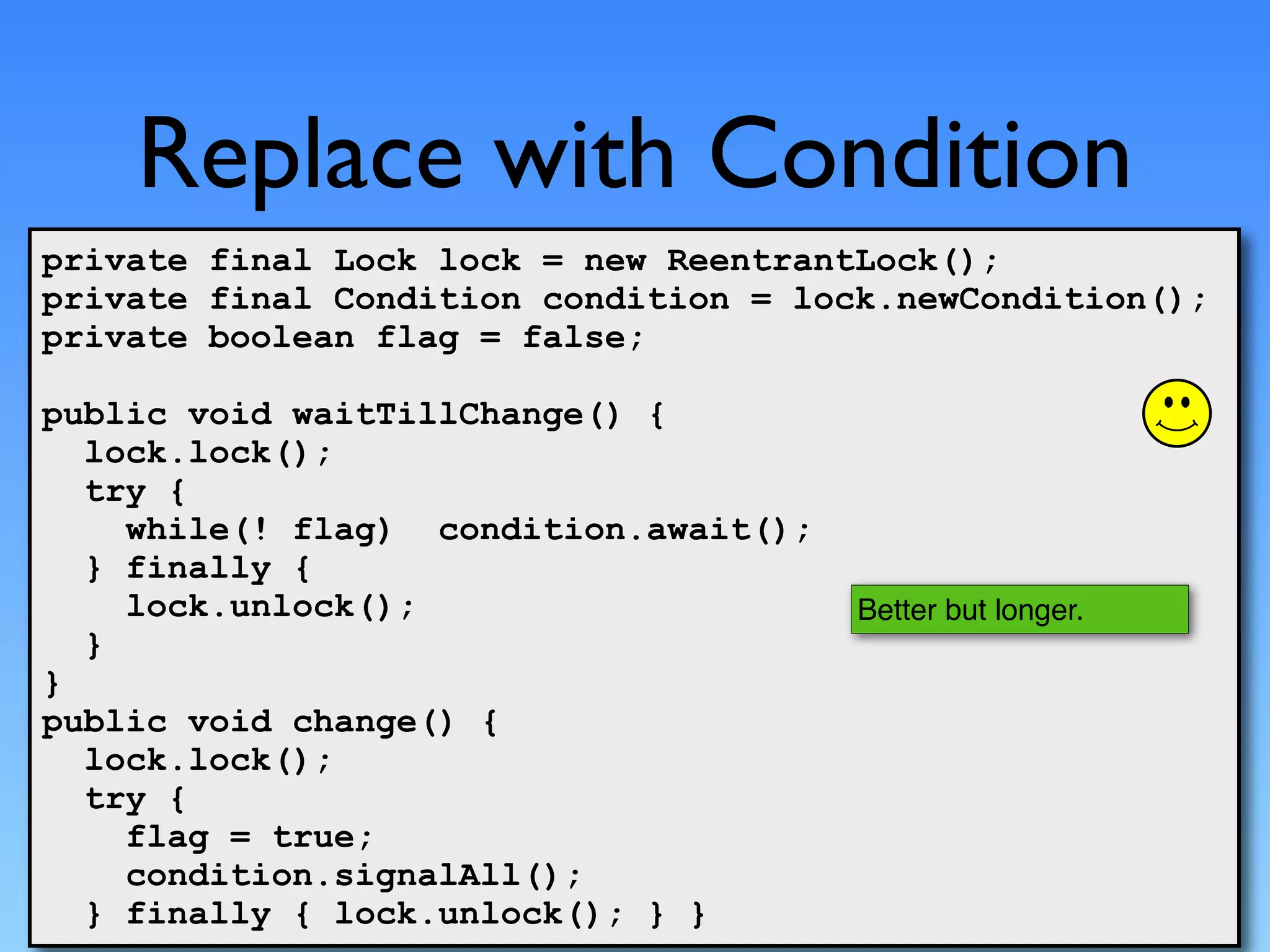 Replace with Condition
private final Lock lock = new ReentrantLock();
private final Condition condition = lock.newCondition();
private boolean flag = false;

public void waitTillChange() {
  lock.lock();
  try {
    while(! flag) condition.await();
  } finally {
    lock.unlock();                     Better but longer.
  }
}
public void change() {
  lock.lock();
  try {
    flag = true;
    condition.signalAll();
  } finally { lock.unlock(); } }
 