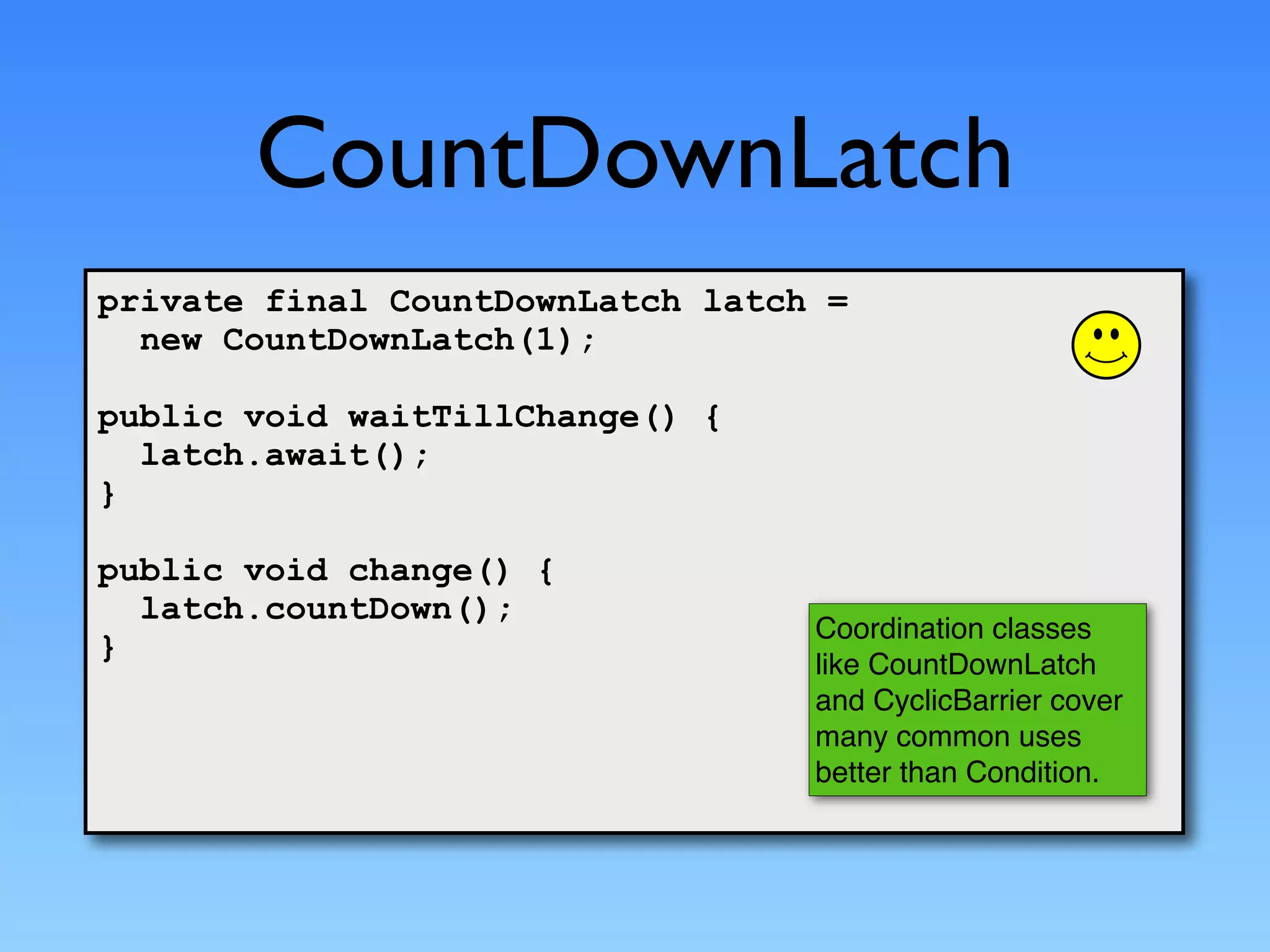 CountDownLatch
private final CountDownLatch latch =
  new CountDownLatch(1);

public void waitTillChange() {
  latch.await();
}

public void change() {
  latch.countDown();
                                  Coordination classes
}
                                  like CountDownLatch
                                  and CyclicBarrier cover
                                  many common uses
                                  better than Condition.
 