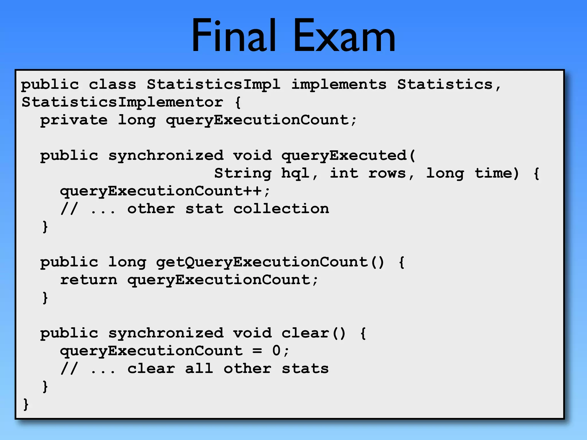 Final Exam
public class StatisticsImpl implements Statistics,
StatisticsImplementor {
  private long queryExecutionCount;

    public synchronized void queryExecuted(
                      String hql, int rows, long time) {
      queryExecutionCount++;
      // ... other stat collection
    }

    public long getQueryExecutionCount() {
      return queryExecutionCount;
    }

    public synchronized void clear() {
      queryExecutionCount = 0;
      // ... clear all other stats
    }
}
 