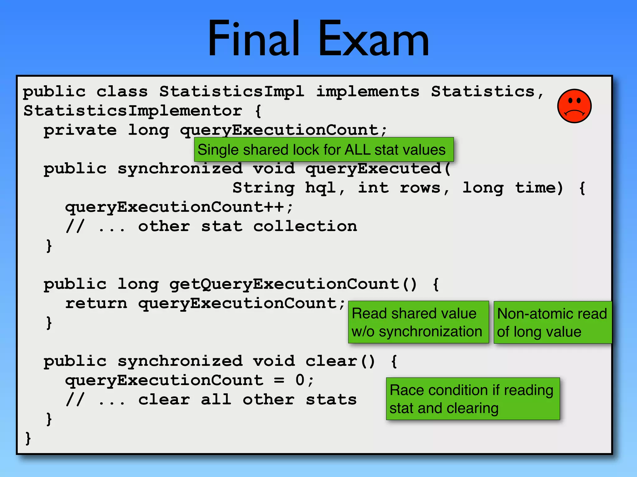 Final Exam
public class StatisticsImpl implements Statistics,
StatisticsImplementor {
  private long queryExecutionCount;
                     Single shared lock for ALL stat values
    public synchronized void queryExecuted(
                      String hql, int rows, long time) {
      queryExecutionCount++;
      // ... other stat collection
    }

    public long getQueryExecutionCount() {
      return queryExecutionCount;
                                  Read shared value             Non-atomic read
    }
                                            w/o synchronization of long value
    public synchronized void clear() {
      queryExecutionCount = 0;
                                     Race condition if reading
      // ... clear all other stats   stat and clearing
    }
}
 