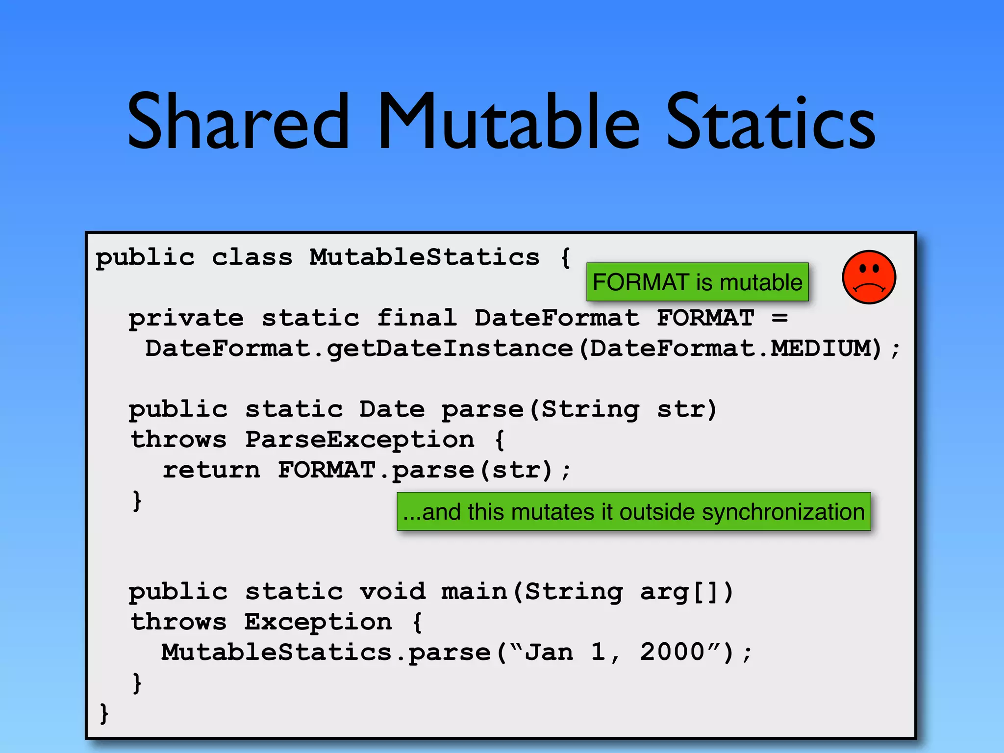 Shared Mutable Statics
public class MutableStatics {
                                           FORMAT is mutable
    private static final DateFormat FORMAT =
     DateFormat.getDateInstance(DateFormat.MEDIUM);

    public static Date parse(String str)
    throws ParseException {
      return FORMAT.parse(str);
    }                ...and this mutates it outside synchronization


    public static void main(String arg[])
    throws Exception {
      MutableStatics.parse(“Jan 1, 2000”);
    }
}
 