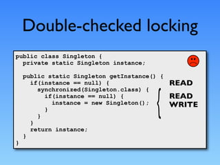 Double-checked locking
public class Singleton {
  private static Singleton instance;

    public static Singleton getInstance() {
      if(instance == null) {                  READ
        synchronized(Singleton.class) {
          if(instance == null) {              READ
            instance = new Singleton();       WRITE
          }
        }
      }
      return instance;
    }
}
 