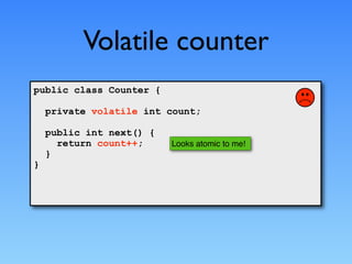 Volatile counter
public class Counter {

    private volatile int count;

    public int next() {
      return count++;     Looks atomic to me!
    }
}
 