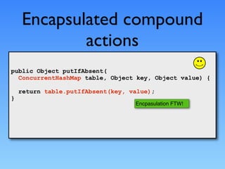 Encapsulated compound
            actions
public Object putIfAbsent(
  ConcurrentHashMap table, Object key, Object value) {

    return table.putIfAbsent(key, value);
}
                                   Encpasulation FTW!
 