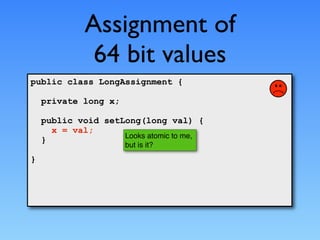 Assignment of
              64 bit values
public class LongAssignment {

    private long x;

    public void setLong(long val) {
      x = val;
                    Looks atomic to me,
    }
                      but is it?
}
 