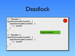 Deadlock
// Thread 1
synchronized(lock1) {
  synchronized(lock2) {
    // stuff
  }
}
                          Classic deadlock.
// Thread 2
synchronized(lock2) {
  synchronized(lock1) {
    // stuff
  }
}
 