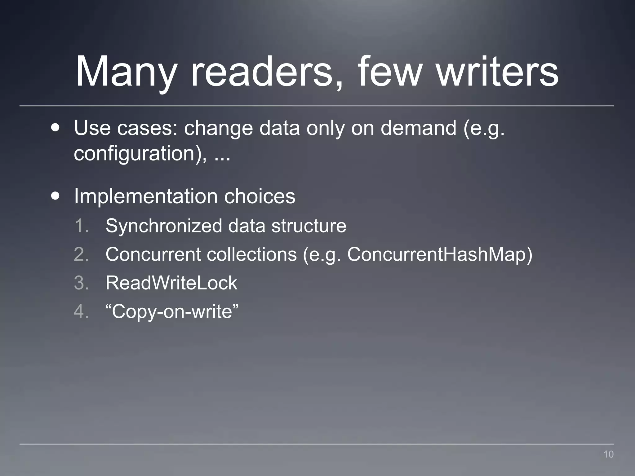 Many readers, few writersUse cases: change data only on demand (e.g. configuration), ...Implementation choicesSynchronized data structureConcurrent collections (e.g. ConcurrentHashMap)ReadWriteLock“Copy-on-write”10