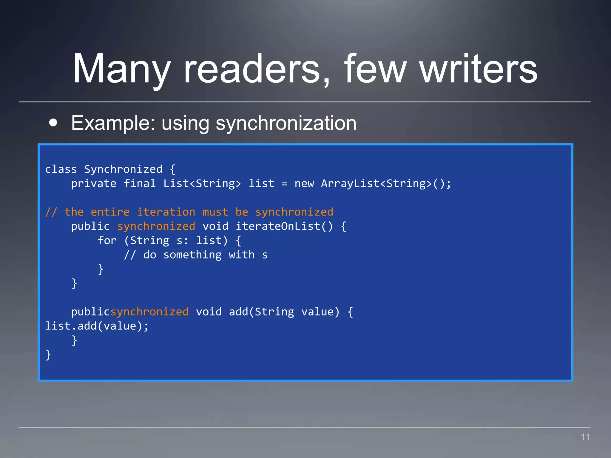 Many readers, few writersExample: using synchronizationclass Synchronized {    private final List<String> list = new ArrayList<String>();// the entire iteration must be synchronized    public synchronized void iterateOnList() {        for (String s: list) {            // do something with s        }    }    publicsynchronized void add(String value) {list.add(value);    }}11