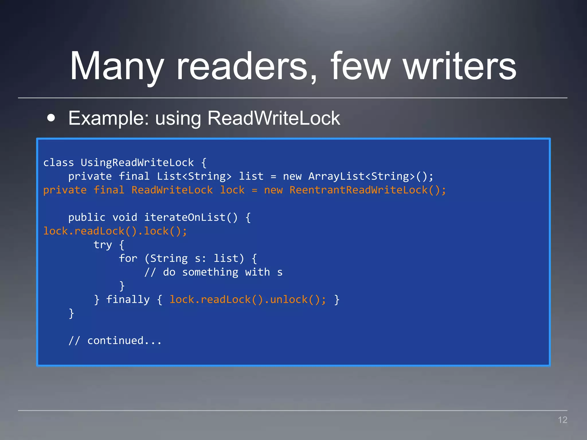 Many readers, few writersExample: using ReadWriteLockclass UsingReadWriteLock {    private final List<String> list = new ArrayList<String>();private final ReadWriteLock lock = new ReentrantReadWriteLock();    public void iterateOnList() {lock.readLock().lock();        try {            for (String s: list) {                // do something with s            }        } finally { lock.readLock().unlock(); }    }    // continued...12