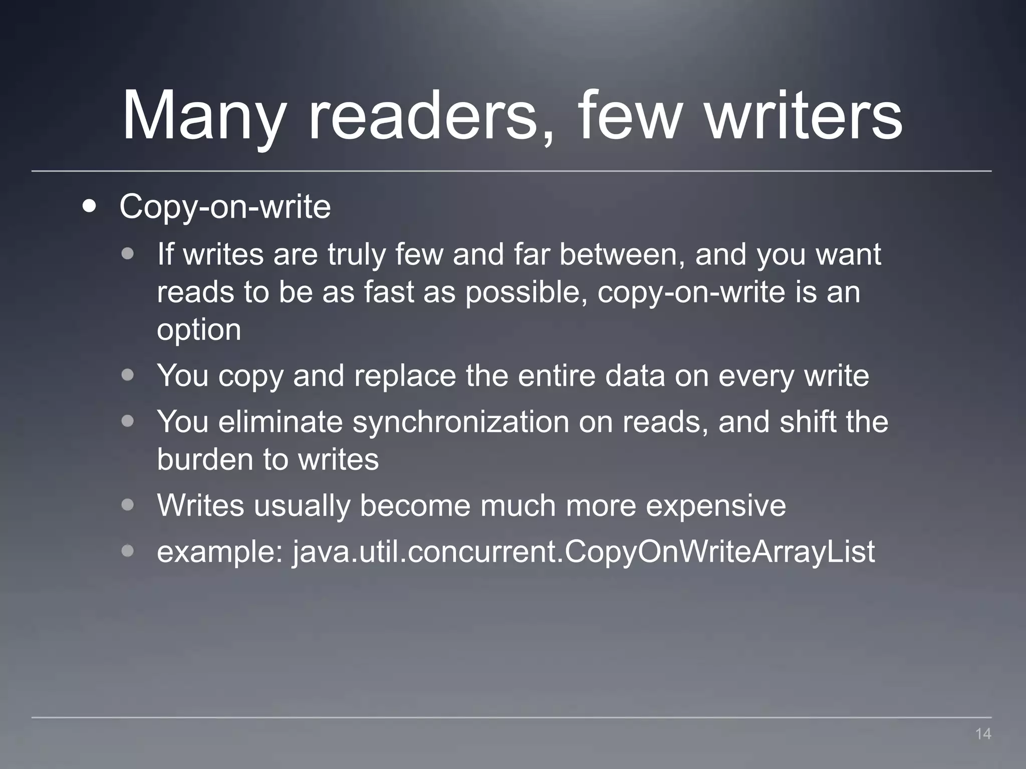 Many readers, few writersCopy-on-writeIf writes are truly few and far between, and you want reads to be as fast as possible, copy-on-write is an optionYou copy and replace the entire data on every writeYou eliminate synchronization on reads, and shift the burden to writesWrites usually become much more expensiveexample: java.util.concurrent.CopyOnWriteArrayList14