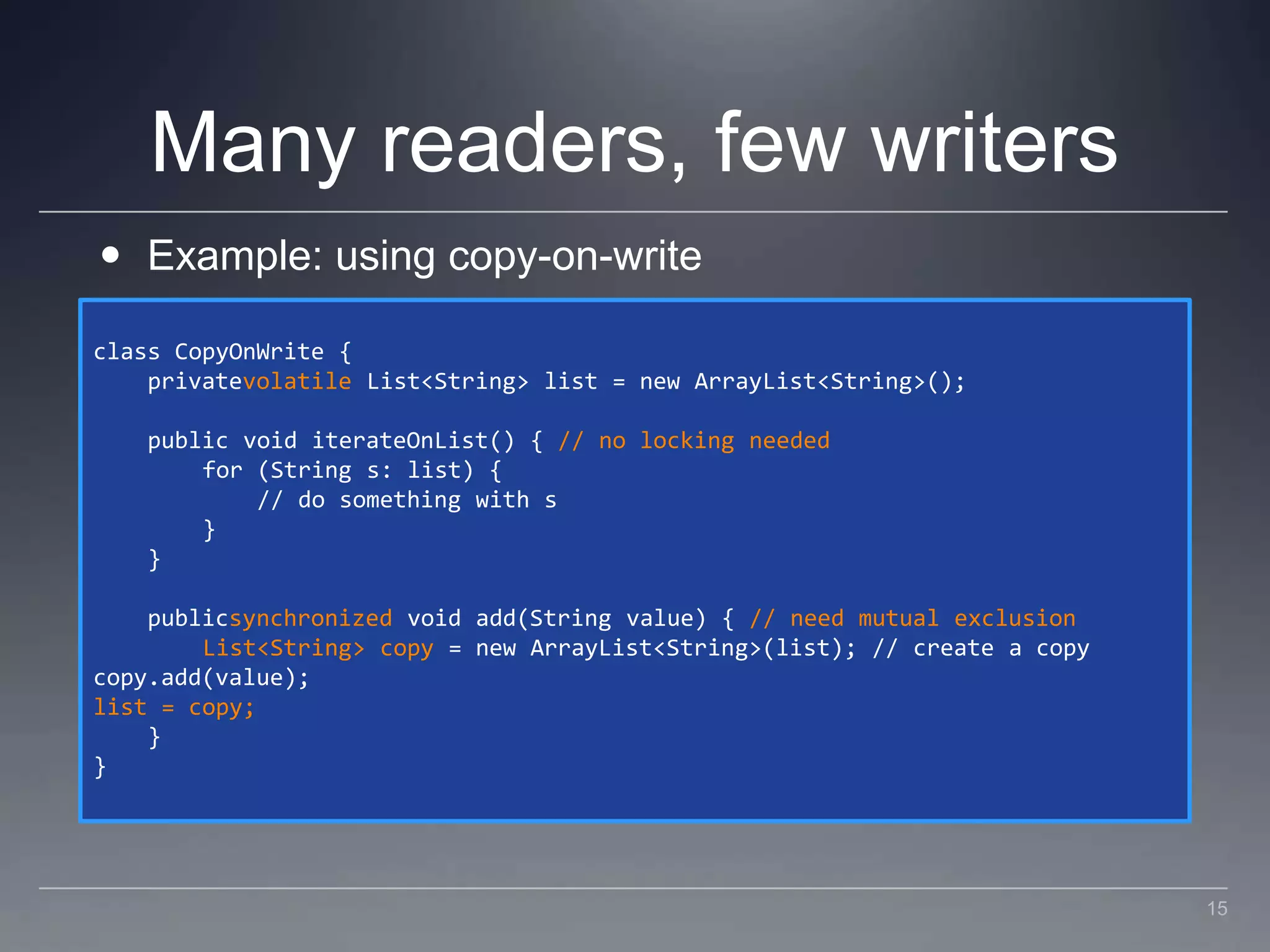 Many readers, few writersExample: using copy-on-writeclass CopyOnWrite {    privatevolatile List<String> list = new ArrayList<String>();    public void iterateOnList() { // no locking needed        for (String s: list) {            // do something with s        }    }    publicsynchronized void add(String value) { // need mutual exclusion        List<String> copy = new ArrayList<String>(list); // create a copycopy.add(value);list = copy;    }}15