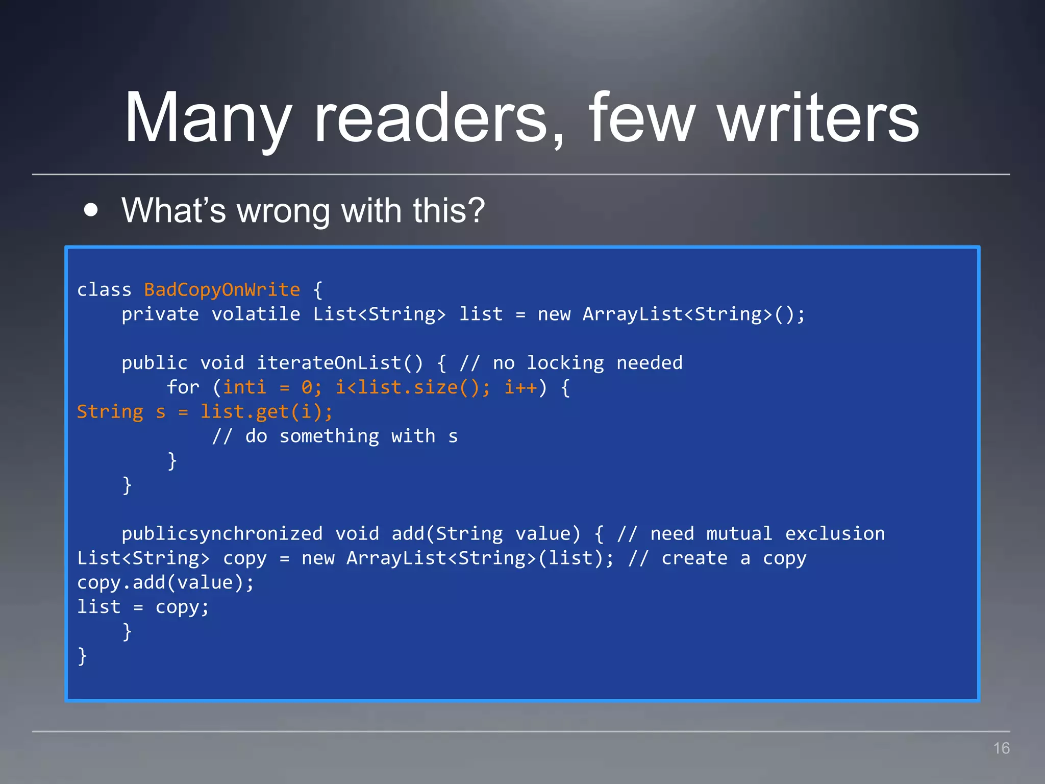 Many readers, few writersWhat’s wrong with this?class BadCopyOnWrite {    private volatile List<String> list = new ArrayList<String>();    public void iterateOnList() { // no locking needed        for (inti = 0; i < list.size(); i++) {String s = list.get(i);            // do something with s        }    }    publicsynchronized void add(String value) { // need mutual exclusionList<String> copy = new ArrayList<String>(list); // create a copycopy.add(value);list = copy;    }}16