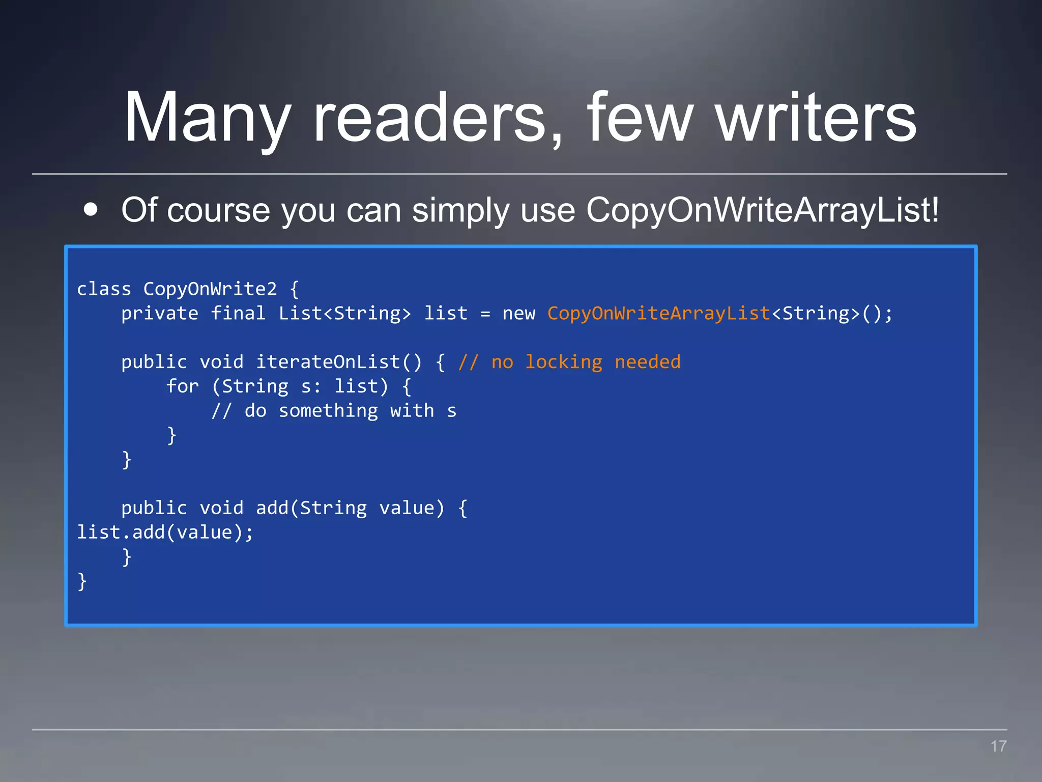 Many readers, few writersOf course you can simply use CopyOnWriteArrayList!class CopyOnWrite2 {    private final List<String> list = new CopyOnWriteArrayList<String>();    public void iterateOnList() { // no locking needed        for (String s: list) {            // do something with s        }    }    public void add(String value) {list.add(value);    }}17