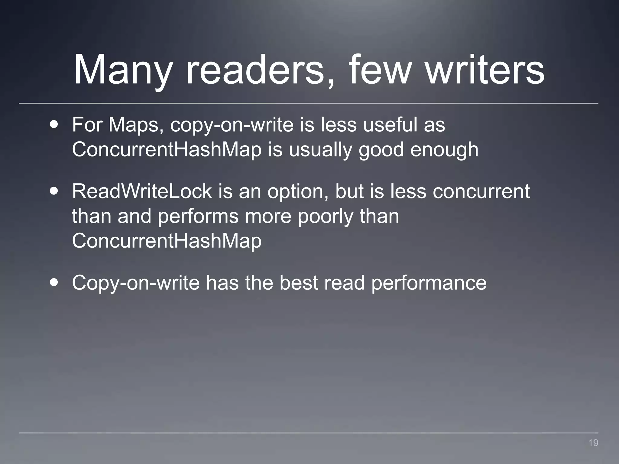 Many readers, few writersFor Maps, copy-on-write is less useful as ConcurrentHashMap is usually good enoughReadWriteLock is an option, but is less concurrent than and performs more poorly than ConcurrentHashMapCopy-on-write has the best read performance19
