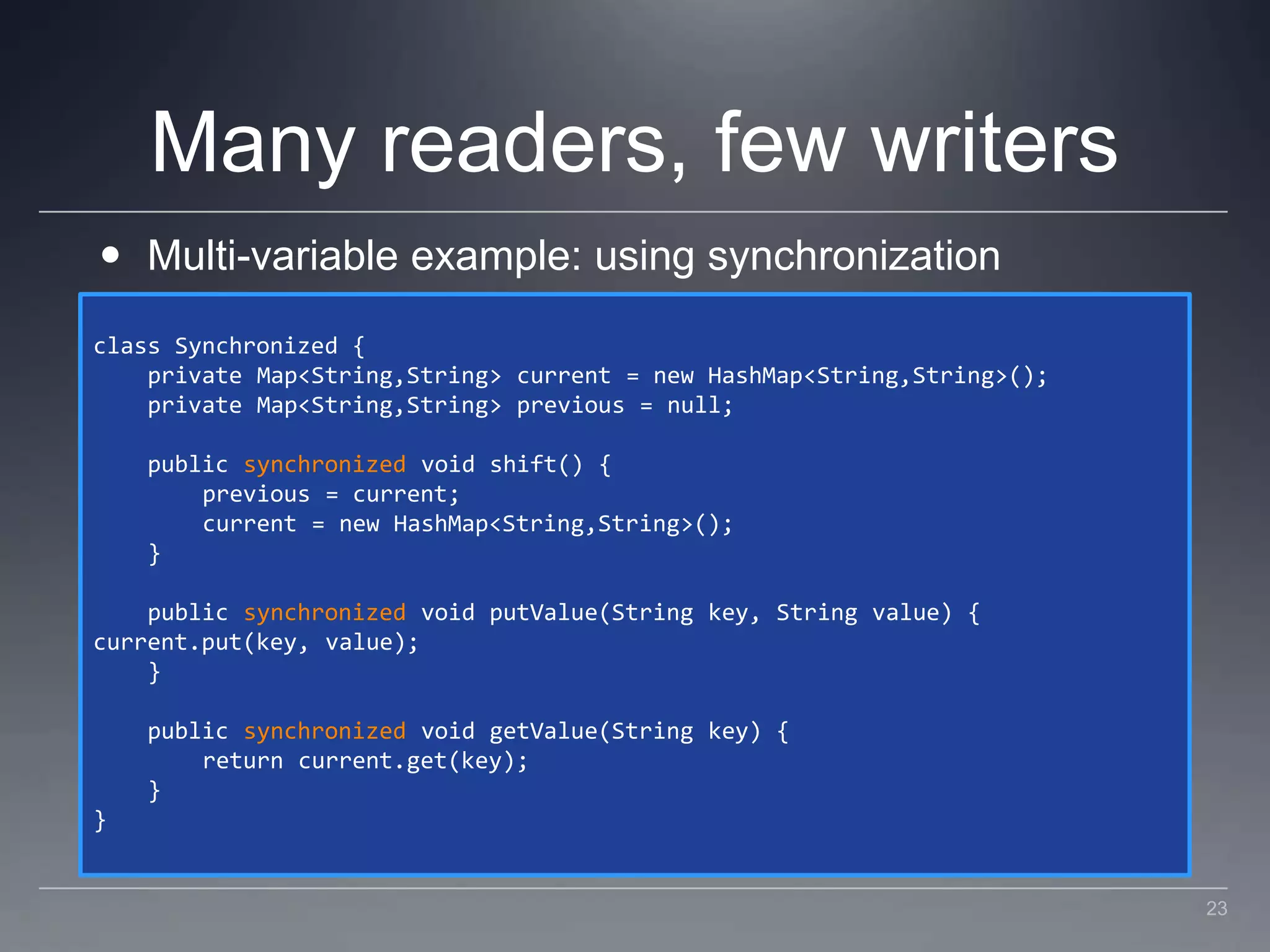 Many readers, few writersMulti-variable example: using synchronizationclass Synchronized {    private Map<String,String> current = new HashMap<String,String>();    private Map<String,String> previous = null;    public synchronized void shift() {        previous = current;        current = new HashMap<String,String>();    }    public synchronized void putValue(String key, String value) {current.put(key, value);    }    public synchronized void getValue(String key) {        return current.get(key);    }}23