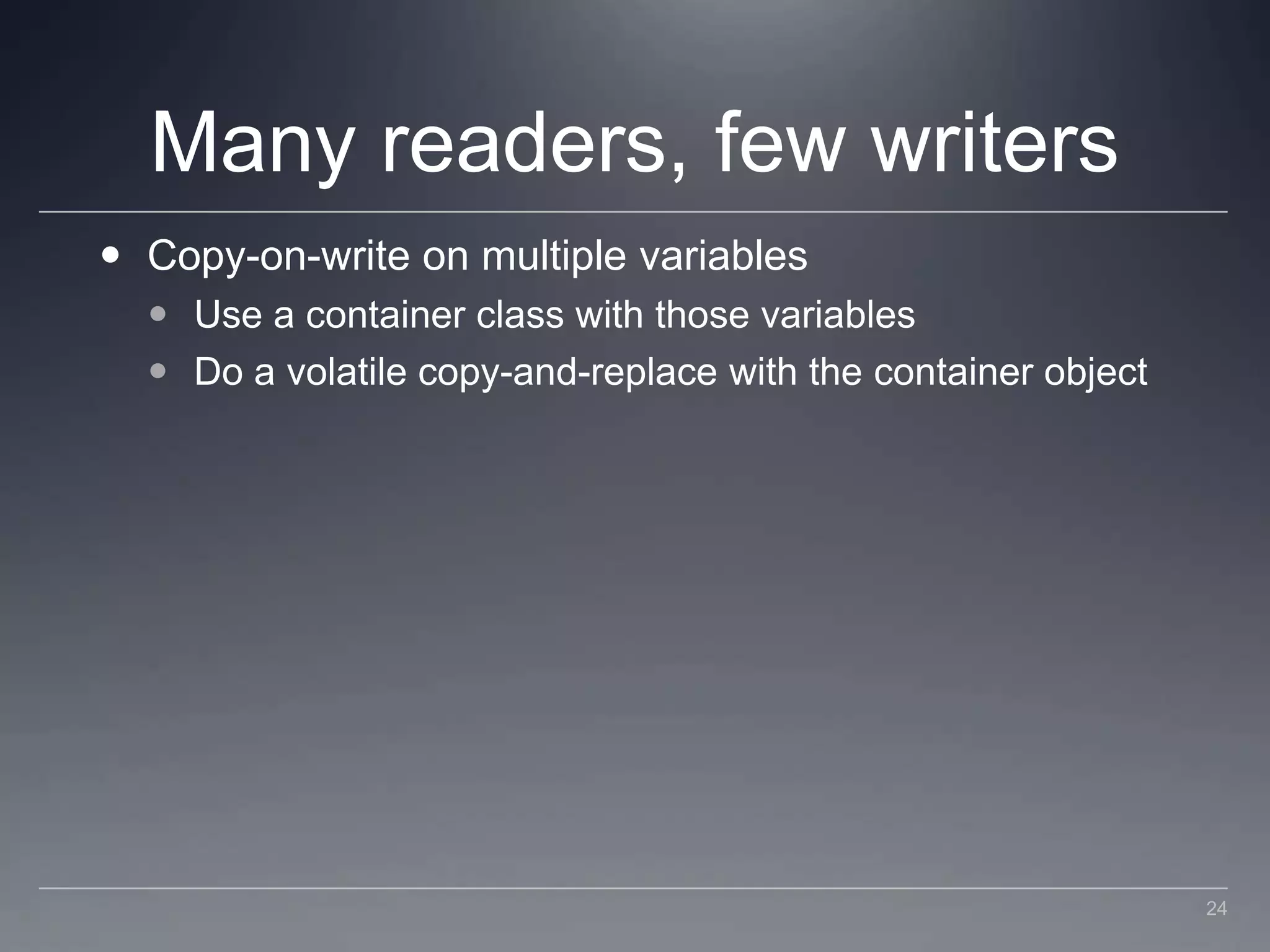 Many readers, few writersCopy-on-write on multiple variablesUse a container class with those variablesDo a volatile copy-and-replace with the container object24