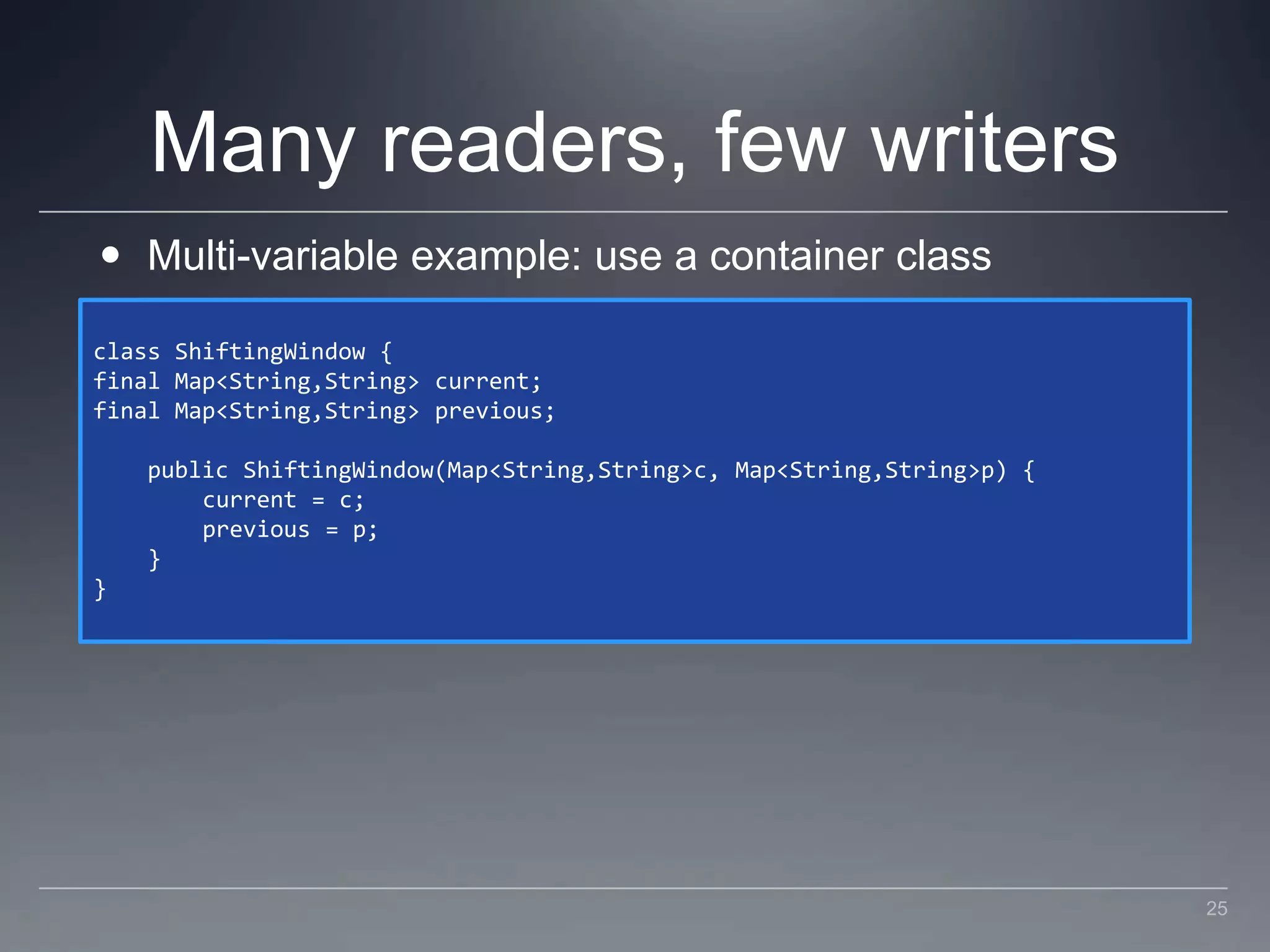 Many readers, few writersMulti-variable example: use a container classclass ShiftingWindow {final Map<String,String> current;final Map<String,String> previous;    public ShiftingWindow(Map<String,String> c, Map<String,String> p) {        current = c;        previous = p;    }}25