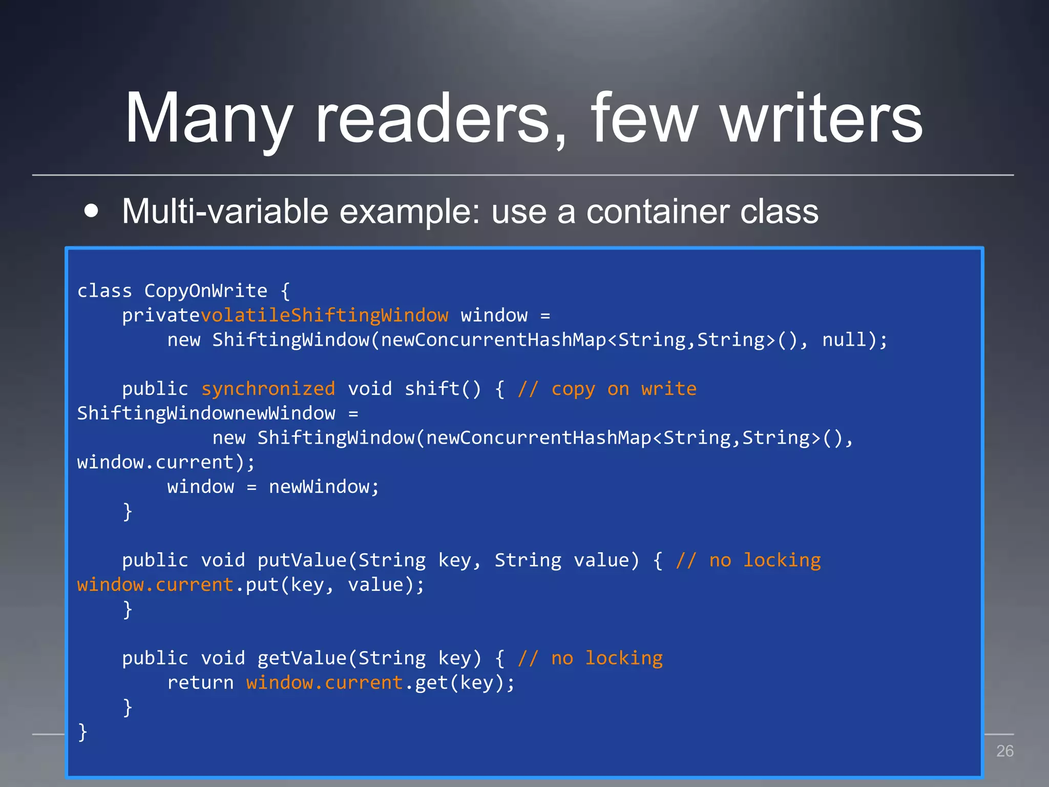 Many readers, few writersMulti-variable example: use a container classclass CopyOnWrite {    privatevolatileShiftingWindow window =        new ShiftingWindow(newConcurrentHashMap<String,String>(), null);    public synchronized void shift() { // copy on writeShiftingWindownewWindow =             new ShiftingWindow(newConcurrentHashMap<String,String>(),window.current);        window = newWindow;    }    public void putValue(String key, String value) { // no lockingwindow.current.put(key, value);    }    public void getValue(String key) { // no locking        return window.current.get(key);    }}26