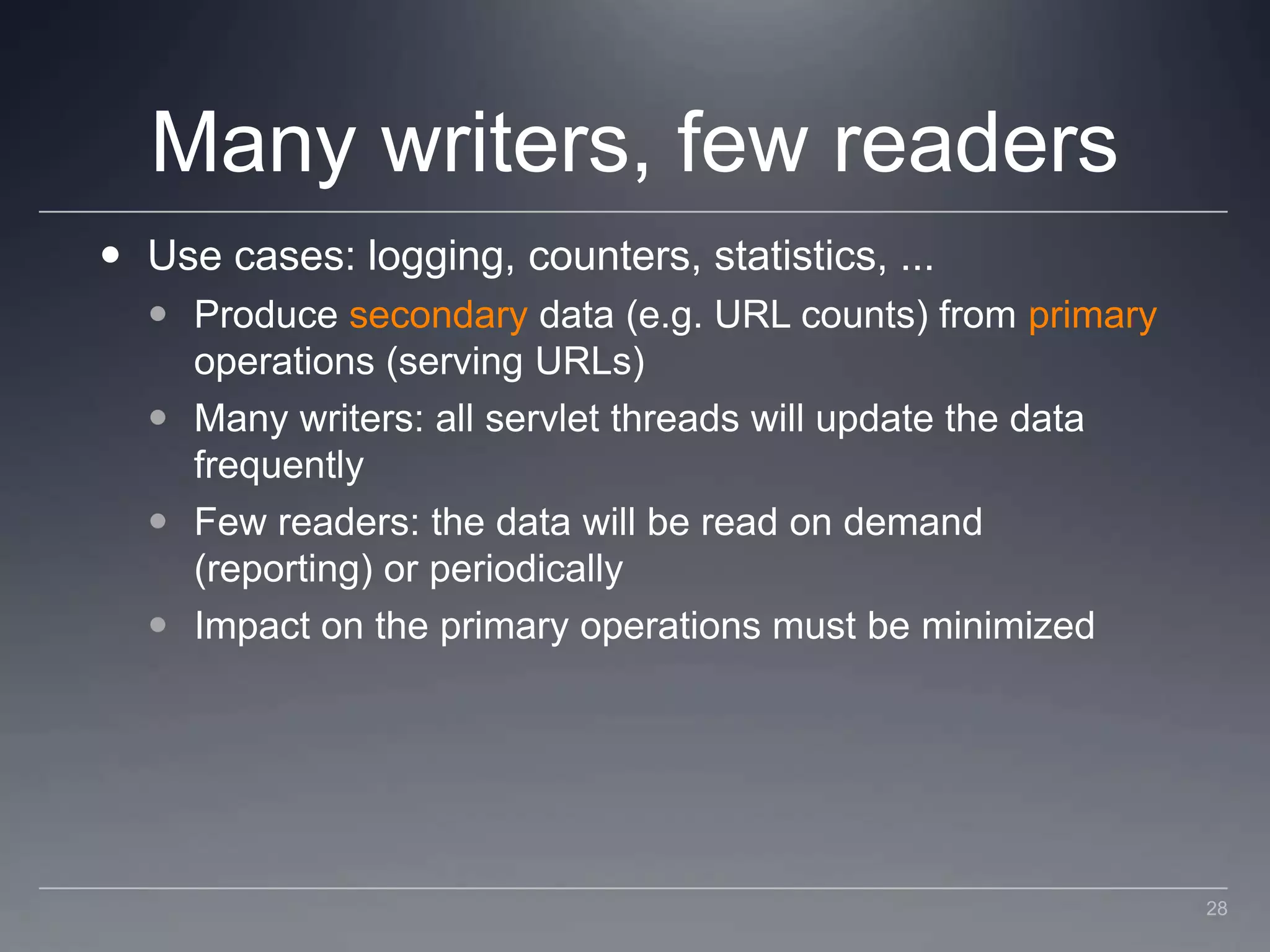 Many writers, few readersUse cases: logging, counters, statistics, ...Produce secondary data (e.g. URL counts) from primary operations (serving URLs)Many writers: all servlet threads will update the data frequentlyFew readers: the data will be read on demand (reporting) or periodicallyImpact on the primary operations must be minimized28