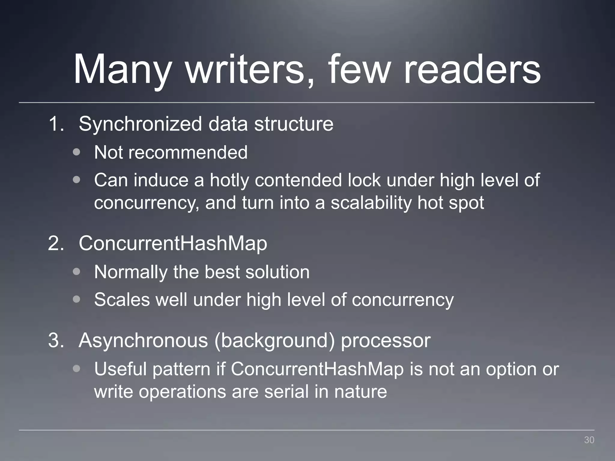 Many writers, few readersSynchronized data structureNot recommendedCan induce a hotly contended lock under high level of concurrency, and turn into a scalability hot spotConcurrentHashMapNormally the best solutionScales well under high level of concurrencyAsynchronous (background) processorUseful pattern if ConcurrentHashMap is not an option or write operations are serial in nature30