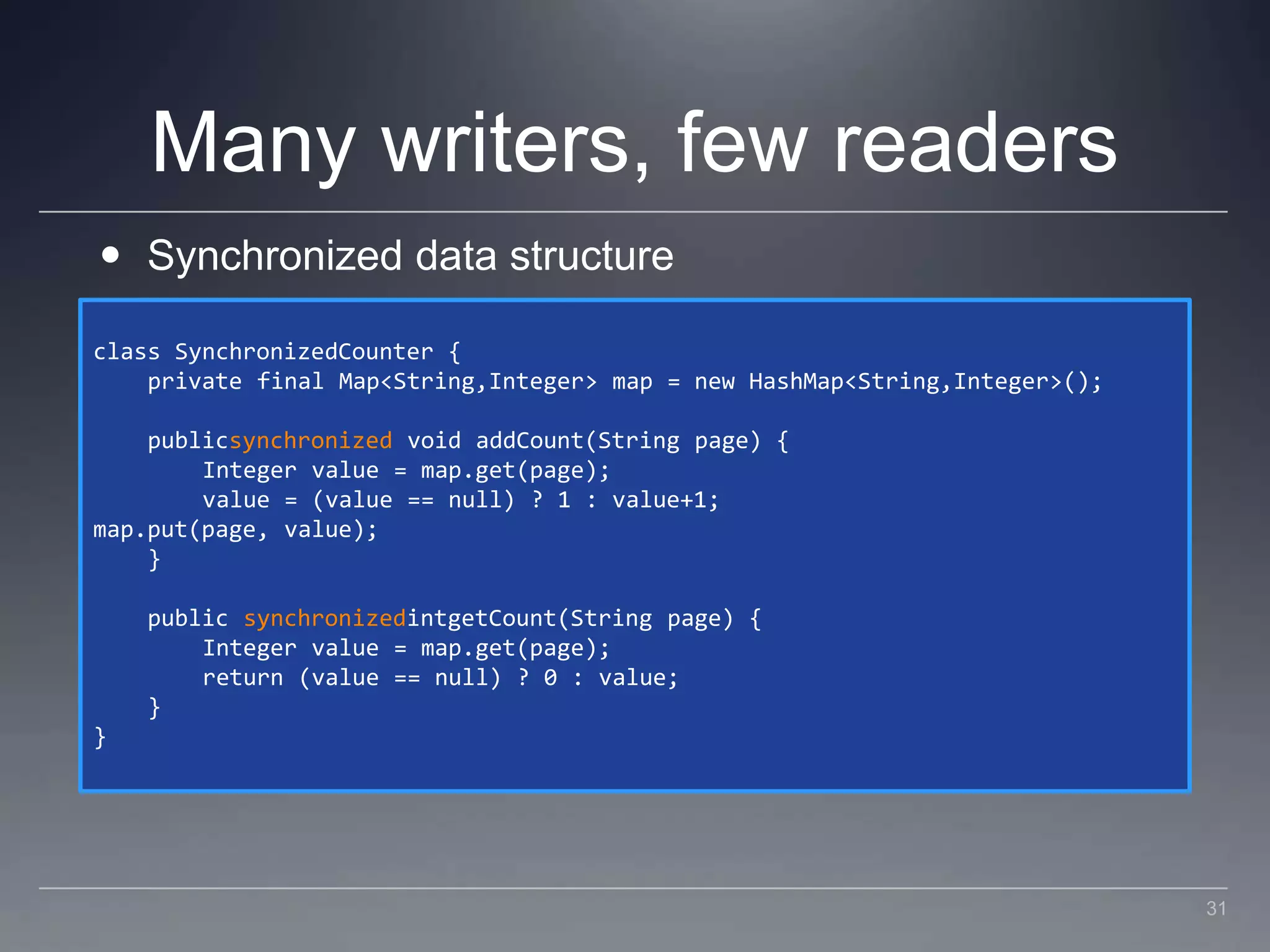 Many writers, few readersSynchronized data structureclass SynchronizedCounter {    private final Map<String,Integer> map = new HashMap<String,Integer>();    publicsynchronized void addCount(String page) {        Integer value = map.get(page);        value = (value == null) ? 1 : value+1;map.put(page, value);    }    public synchronizedintgetCount(String page) {        Integer value = map.get(page);        return (value == null) ? 0 : value;    }}31
