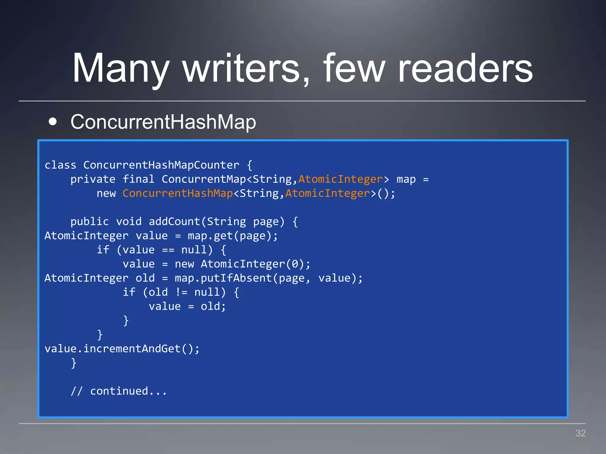Many writers, few readersConcurrentHashMapclass ConcurrentHashMapCounter {    private final ConcurrentMap<String,AtomicInteger> map =         new ConcurrentHashMap<String,AtomicInteger>();    public void addCount(String page) {AtomicInteger value = map.get(page);        if (value == null) {            value = new AtomicInteger(0);AtomicInteger old = map.putIfAbsent(page, value);            if (old != null) {                value = old;            }        }value.incrementAndGet();    }    // continued...32