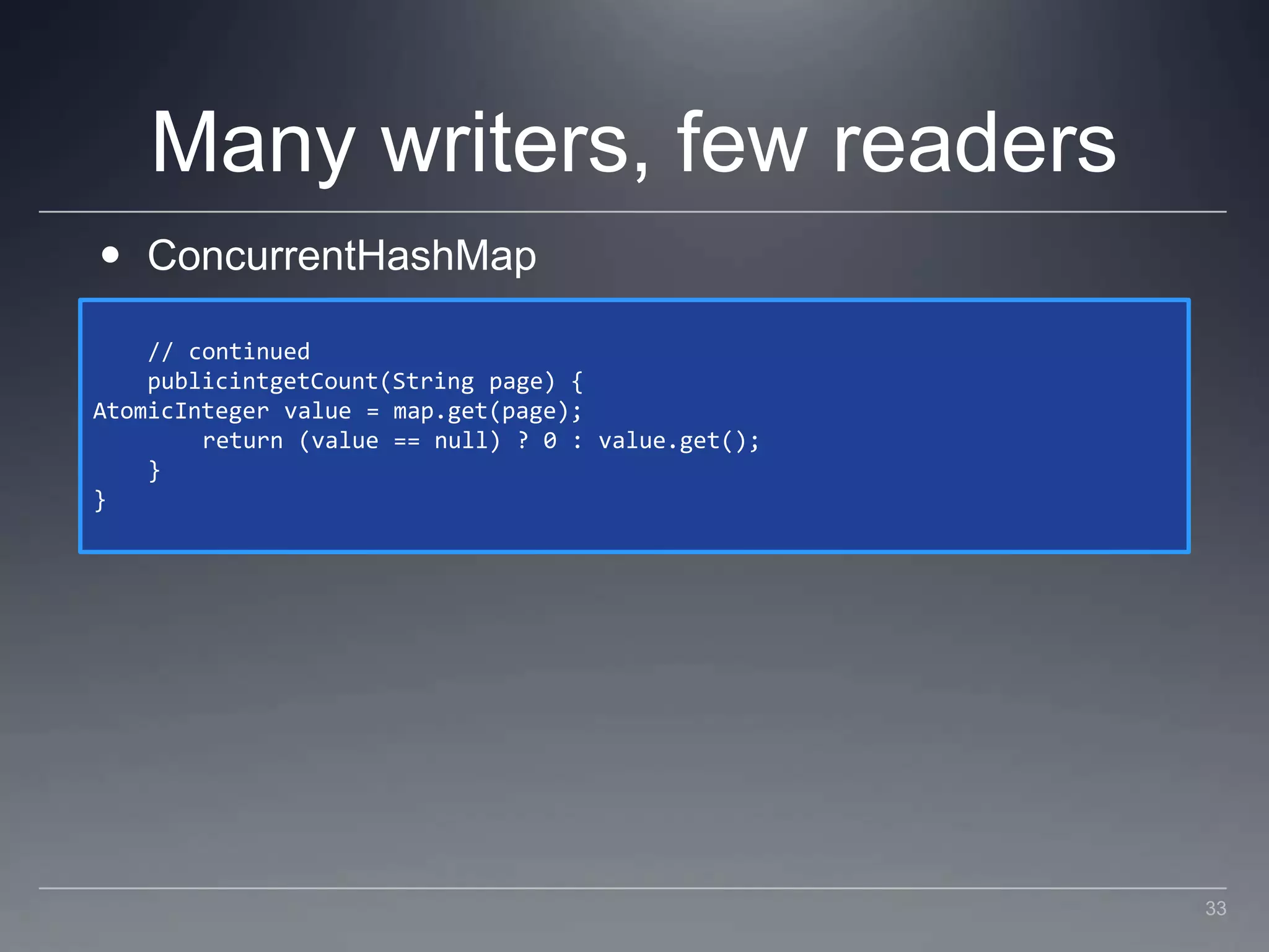 Many writers, few readersConcurrentHashMap    // continued    publicintgetCount(String page) {AtomicInteger value = map.get(page);        return (value == null) ? 0 : value.get();    }}33