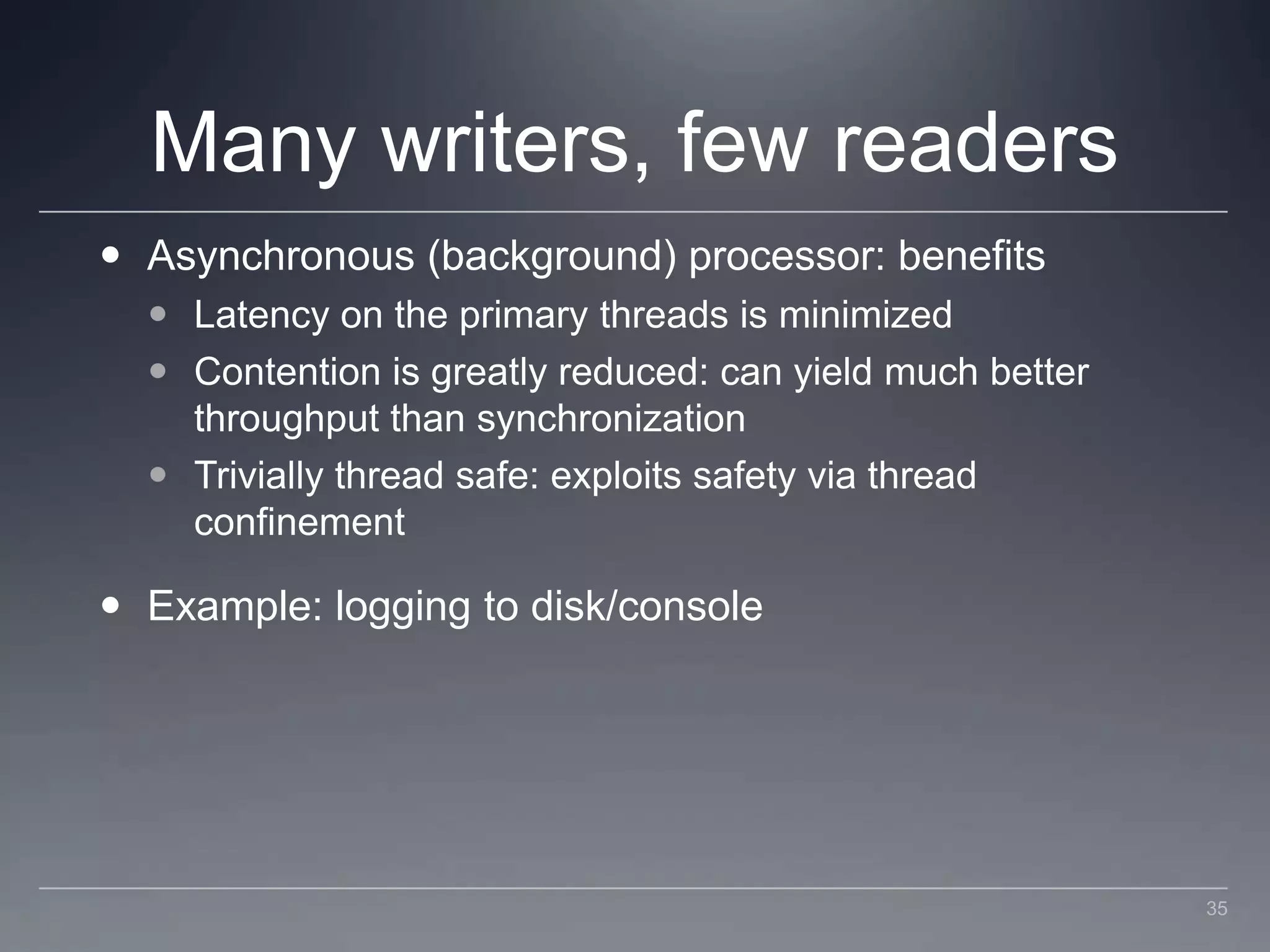 Many writers, few readersAsynchronous (background) processor: benefitsLatency on the primary threads is minimizedContention is greatly reduced: can yield much better throughput than synchronizationTrivially thread safe: exploits safety via thread confinementExample: logging to disk/console35